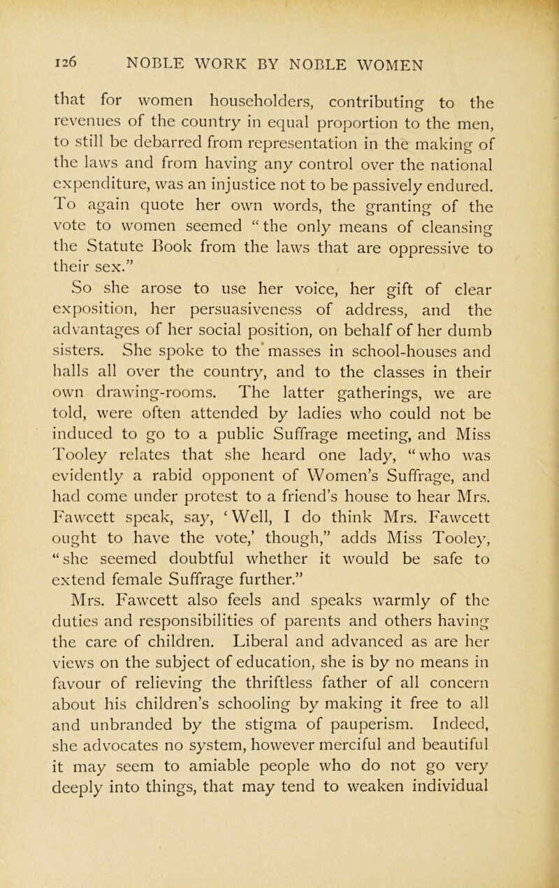 that for women householders, contributing to the revenues of the country in equal proportion to the men, to still be debarred from representation in the making of the laws and from having any control over the national expenditure, was an injustice not to be passively endured. To again quote her own words, the granting of the vote to women seemed “ the only means of cleansing the Statute Book from the laws that are oppressive to their sex.” So she arose to use her voice, her gift of clear exposition, her persuasiveness of address, and the advantages of her social position, on behalf of her dumb sisters. She spoke to the* masses in school-houses and halls all over the country, and to the classes in their own drawing-rooms. The latter gatherings, we are told, were often attended by ladies who could not be induced to go to a public Suffrage meeting, and Miss Tooley relates that she heard one lady, “who was evidently a rabid opponent of Women’s Suffrage, and had come under protest to a friend’s house to hear Mrs. Fawcett speak, say, ‘Well, I do think Mrs. Fawcett ought to have the vote,’ though,” adds Miss Tooley, “ she seemed doubtful whether it would be safe to extend female Suffrage further.” Mrs. Fawcett also feels and speaks warmly of the duties and responsibilities of parents and others having the care of children. Liberal and advanced as are her views on the subject of education, she is by no means in favour of relieving the thriftless father of all concern about his children’s schooling by making it free to all and unbranded by the stigma of pauperism. Indeed, she advocates no system, however merciful and beautiful it may seem to amiable people who do not go very deeply into things, that may tend to weaken individual