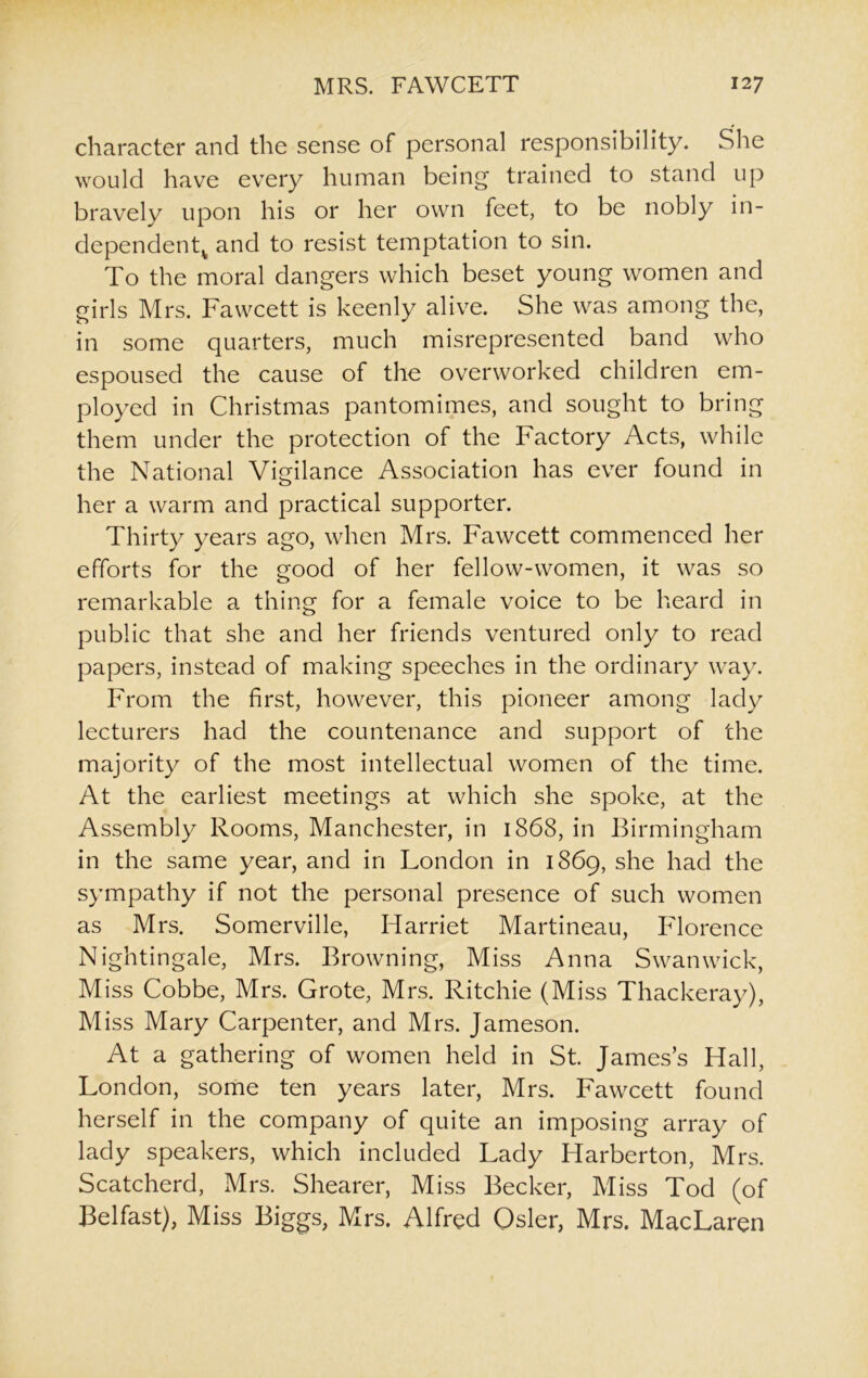 character and the sense of personal responsibility. She would have every human being trained to stand up bravely upon his or her own feet, to be nobly in- dependentv and to resist temptation to sin. To the moral dangers which beset young women and girls Mrs. Fawcett is keenly alive. She was among the, in some quarters, much misrepresented band who espoused the cause of the overworked children em- ployed in Christmas pantomimes, and sought to bring them under the protection of the Factory Acts, while the National Vigilance Association has ever found in her a warm and practical supporter. Thirty years ago, when Mrs. Fawcett commenced her efforts for the good of her fellow-women, it was so remarkable a thing for a female voice to be heard in public that she and her friends ventured only to read papers, instead of making speeches in the ordinary way. From the first, however, this pioneer among lady lecturers had the countenance and support of the majority of the most intellectual women of the time. At the earliest meetings at which she spoke, at the Assembly Rooms, Manchester, in 1868, in Birmingham in the same year, and in London in 1869, she had the sympathy if not the personal presence of such women as Mrs. Somerville, Harriet Martineau, Florence Nightingale, Mrs. Browning, Miss Anna Swanwick, Miss Cobbe, Mrs. Grote, Mrs. Ritchie (Miss Thackeray), Miss Mary Carpenter, and Mrs. Jameson. At a gathering of women held in St. James’s Hall, London, some ten years later, Mrs. Fawcett found herself in the company of quite an imposing array of lady speakers, which included Lady ITarberton, Mrs. Scatcherd, Mrs. Shearer, Miss Becker, Miss Tod (of Belfast), Miss Biggs, Mrs. Alfred Osier, Mrs. MacLaren