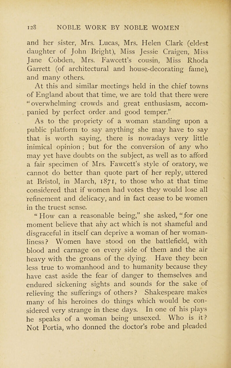 and her sister, Mrs. Lucas, Mrs. Helen Clark (eldest daughter of John Bright), Miss Jessie Craigen, Miss Jane Cobden, Mrs. Fawcett’s cousin, Miss Rhoda Garrett (of architectural and house-decorating fame), and many others. At this and similar meetings held in the chief towns of England about that time, we are told that there were “overwhelming crowds and great enthusiasm, accom- panied by perfect order and good temper.” As to the propriety of a woman standing upon a public platform to say anything she may have to say that is worth saying, there is nowadays very little inimical opinion ; but for the conversion of any who may yet have doubts on the subject, as well as to afford a fair specimen of Mrs. Fawcett’s style of oratory, we cannot do better than quote part of her reply, uttered at Bristol, in March, 1871, to those who at that time considered that if women had votes they would lose all refinement and delicacy, and in fact cease to be women in the truest sense. “How can a reasonable being,” she asked, “for one moment believe that any act which is not shameful and disgraceful in itself can deprive a woman of her woman- liness? Women have stood on the battlefield, with blood and carnage on every side of them and the air heavy with the groans of the dying. Have they been less true to womanhood and to humanity because they have cast aside the fear of danger to themselves and endured sickening sights and sounds for the sake of relieving the sufferings of others? Shakespeare makes many of his heroines do things which would be con- sidered very strange in these days. In one of his plays he speaks of a woman being unsexed. Who is it? Not Portia, who donned the doctor’s robe and pleaded