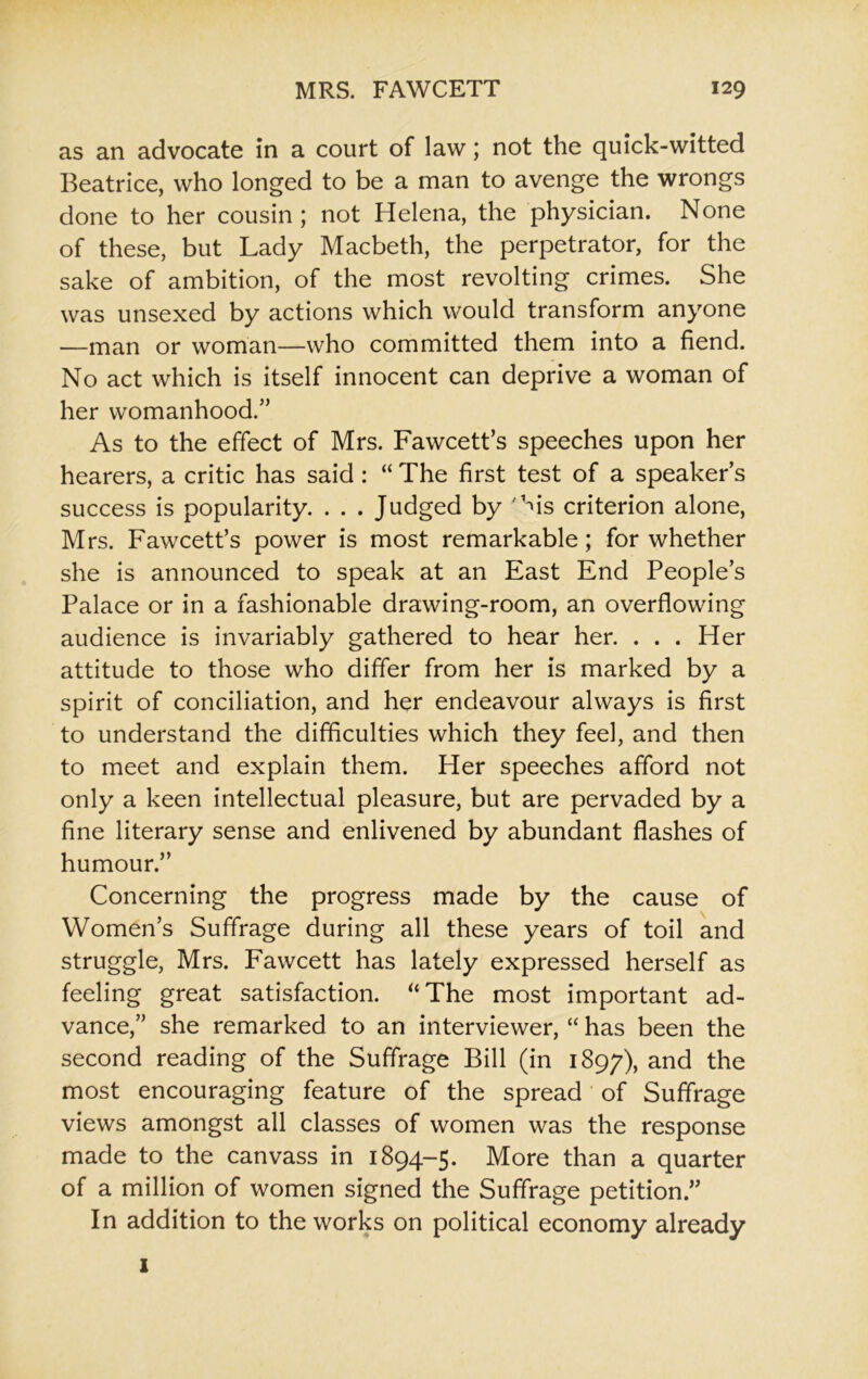 as an advocate in a court of law; not the quick-witted Beatrice, who longed to be a man to avenge the wrongs done to her cousin; not Helena, the physician. None of these, but Lady Macbeth, the perpetrator, for the sake of ambition, of the most revolting crimes. She was unsexed by actions which would transform anyone —man or woman—who committed them into a fiend. No act which is itself innocent can deprive a woman of her womanhood.” As to the effect of Mrs. Fawcett’s speeches upon her hearers, a critic has said: “ The first test of a speaker’s success is popularity. . . . Judged by 'his criterion alone, Mrs. Fawcett’s power is most remarkable; for whether she is announced to speak at an East End People’s Palace or in a fashionable drawing-room, an overflowing audience is invariably gathered to hear her. . . . Her attitude to those who differ from her is marked by a spirit of conciliation, and her endeavour always is first to understand the difficulties which they feel, and then to meet and explain them. Her speeches afford not only a keen intellectual pleasure, but are pervaded by a fine literary sense and enlivened by abundant flashes of humour.” Concerning the progress made by the cause of Women’s Suffrage during all these years of toil and struggle, Mrs. Fawcett has lately expressed herself as feeling great satisfaction. “The most important ad- vance,” she remarked to an interviewer, “ has been the second reading of the Suffrage Bill (in 1897), and the most encouraging feature of the spread of Suffrage views amongst all classes of women was the response made to the canvass in 1894-5. More than a quarter of a million of women signed the Suffrage petition.” In addition to the works on political economy already 1