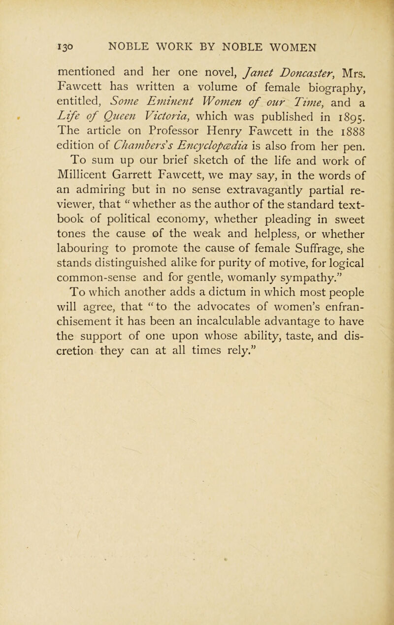 mentioned and her one novel, Janet Doncaster, Mrs. Fawcett has written a volume of female biography, entitled, Some Eminent Women of our Time, and a Life of Queen Victoria, which was published in 1895. The article on Professor Henry Fawcett in the 1888 edition of Chambers s Encyclopedia is also from her pen. To sum up our brief sketch of the life and work of Millicent Garrett Fawcett, we may say, in the words of an admiring but in no sense extravagantly partial re- viewer, that “ whether as the author of the standard text- book of political economy, whether pleading in sweet tones the cause of the weak and helpless, or whether labouring to promote the cause of female Suffrage, she stands distinguished alike for purity of motive, for logical common-sense and for gentle, womanly sympathy.” To which another adds a dictum in which most people will agree, that “to the advocates of women’s enfran- chisement it has been an incalculable advantage to have the support of one upon whose ability, taste, and dis- cretion they can at all times rely.”