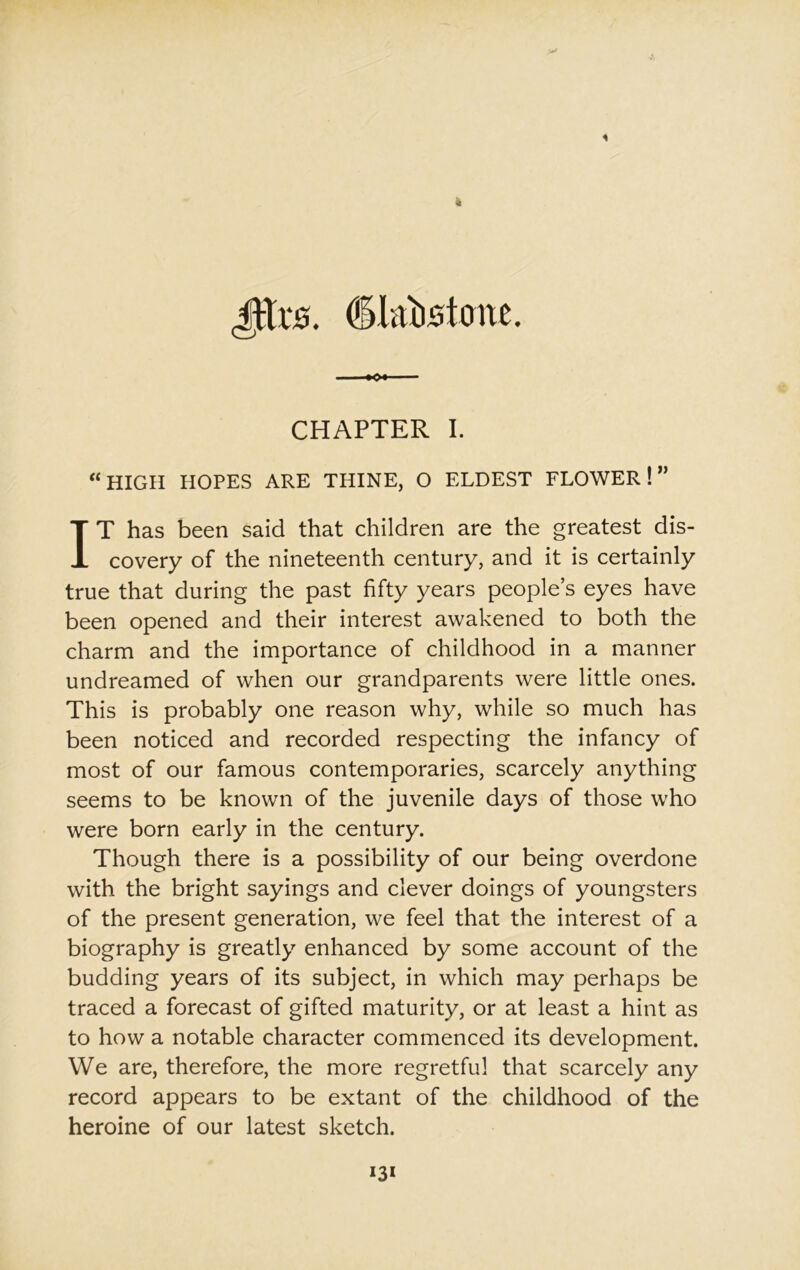 (iljtbstmte. CHAPTER I. “HIGH HOPES ARE THINE, O ELDEST FLOWER!” IT has been said that children are the greatest dis- covery of the nineteenth century, and it is certainly true that during the past fifty years people’s eyes have been opened and their interest awakened to both the charm and the importance of childhood in a manner undreamed of when our grandparents were little ones. This is probably one reason why, while so much has been noticed and recorded respecting the infancy of most of our famous contemporaries, scarcely anything seems to be known of the juvenile days of those who were born early in the century. Though there is a possibility of our being overdone with the bright sayings and clever doings of youngsters of the present generation, we feel that the interest of a biography is greatly enhanced by some account of the budding years of its subject, in which may perhaps be traced a forecast of gifted maturity, or at least a hint as to how a notable character commenced its development. We are, therefore, the more regretful that scarcely any record appears to be extant of the childhood of the heroine of our latest sketch.