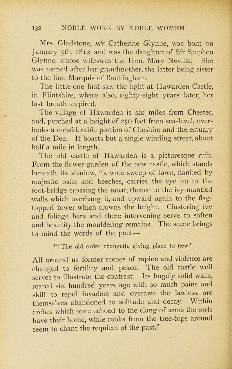 Mrs. Gladstone, nee Catherine Glynne, was born on January 5th, 1812, and was the daughter of Sir Stephen Glynne, whose wife Avas the Hon. Mary Neville. She was named after her grandmother, the latter being sister to the first Marquis of Buckingham. The little one first saw the light at Hawarden Castle, in Flintshire, where also, eighty-eight years later, her last breath expired. The village of Hawarden is six miles from Chester, and, perched at a height of 250 feet from sea-level, over- looks a considerable portion of Cheshire and the estuary of the Dee. It boasts but a single winding street, about half a mile in length. The old castle of Hawarden is a picturesque ruin. From the flower-garden of the new castle, which stands beneath its shadow, “ a wide sweep of lawn, flanked by majestic oaks and beeches, carries the eye up to the foot-bridge crossing the moat, thence to the ivy-mantled walls which overhang it, and upward again to the flag- topped tower which crowns the height. Clustering ivy and foliage here and there intervening serve to soften and beautify the mouldering remains. The scene brings to mind the words of the poet— “‘The old order changeth, giving place to new.’ All around us former scenes of rapine and violence are changed to fertility and peace. The old castle well serves to illustrate the contrast. Its hugely solid walls, reared six hundred years ago with so much pains and skill to repel invaders and overawe the lawless, are themselves abandoned to solitude and decay. Within arches which once echoed to the clang of arms the owls have their home, while rooks from the tree-tops around seem to chant the requiem of the past.”