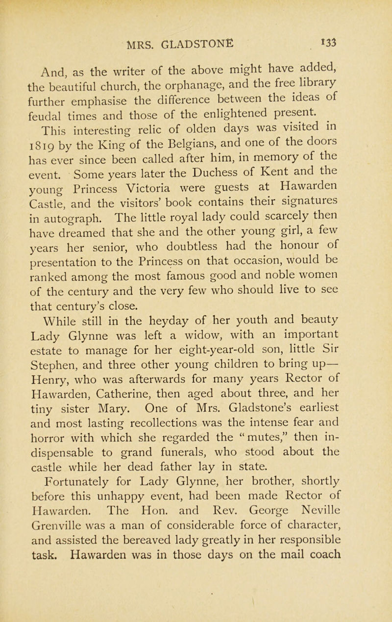 And, as the writer of the above might have added, the beautiful church, the orphanage, and the free library further emphasise the difference between the ideas of feudal times and those of the enlightened present. This interesting relic of olden days was visited in 1819 by the King of the Belgians, and one of the doors has ever since been called after him, in memory of the event. Some years later the Duchess of Kent and the young Princess Victoria were guests at Hawarden Castle, and the visitors’ book contains their signatures in autograph. The little royal lady could scarcely then have dreamed that she and the other young girl, a few years her senior, who doubtless had the honour of presentation to the Princess on that occasion, would be ranked among the most famous good and noble women of the century and the very few who should live to see that century’s close. While still in the heyday of her youth and beauty Lady Glynne was left a widow, with an important estate to manage for her eight-year-old son, little Sir Stephen, and three other young children to bring up— Henry, who was afterwards for many years Rector of Hawarden, Catherine, then aged about three, and her tiny sister Mary. One of Mrs. Gladstone’s earliest and most lasting recollections was the intense fear and horror with which she regarded the “ mutes,” then in- dispensable to grand funerals, who stood about the castle while her dead father lay in state. Fortunately for Lady Glynne, her brother, shortly before this unhappy event, had been made Rector of Hawarden. The Hon. and Rev. George Neville Grenville was a man of considerable force of character, and assisted the bereaved lady greatly in her responsible task. Hawarden was in those days on the mail coach