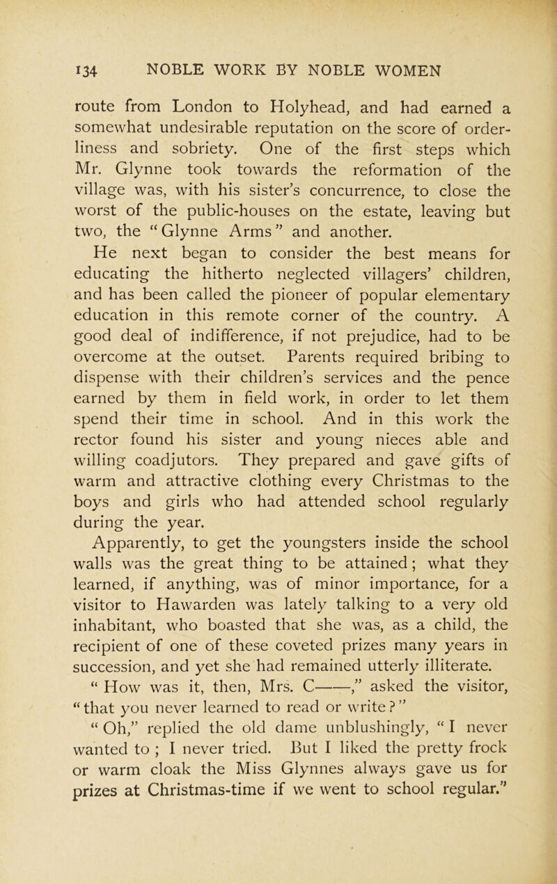 route from London to Holyhead, and had earned a somewhat undesirable reputation on the score of order- liness and sobriety. One of the first steps which Mr. Glynne took towards the reformation of the village was, with his sister’s concurrence, to close the worst of the public-houses on the estate, leaving but two, the “ Glynne Arms ” and another. He next began to consider the best means for educating the hitherto neglected villagers’ children, and has been called the pioneer of popular elementary education in this remote corner of the country. A good deal of indifference, if not prejudice, had to be overcome at the outset. Parents required bribing to dispense with their children’s services and the pence earned by them in field work, in order to let them spend their time in school. And in this work the rector found his sister and young nieces able and willing coadjutors. They prepared and gave gifts of warm and attractive clothing every Christmas to the boys and girls who had attended school regularly during the year. Apparently, to get the youngsters inside the school walls was the great thing to be attained; what they learned, if anything, was of minor importance, for a visitor to Hawarden was lately talking to a very old inhabitant, who boasted that she was, as a child, the recipient of one of these coveted prizes many years in succession, and yet she had remained utterly illiterate. “ How was it, then, Mrs. C ,” asked the visitor, “ that you never learned to read or write ? ” “ Oh,” replied the old dame unblushingly, “ I never wanted to ; I never tried. But I liked the pretty frock or warm cloak the Miss Glynnes always gave us for prizes at Christmas-time if we went to school regular.”
