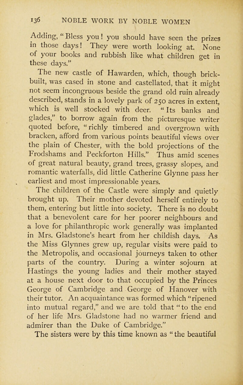 Adding, “ Bless you ! you should have seen the prizes in those days! They were worth looking at. None of your books and rubbish like what children get in these days/’ The new castle of Hawarden, which, though brick- built, was cased in stone and castellated, that it might not seem incongruous beside the grand old ruin already described, stands in a lovely park of 250 acres in extent, which is well stocked with deer. “ Its banks and glades,” to borrow again from the picturesque writer quoted before, “ richly timbered and overgrown with bracken, afford from various points beautiful views over the plain of Chester, with the bold projections of the Frodshams and Peckforton Hills.” Thus amid scenes of great natural beauty, grand trees, grassy slopes, and romantic waterfalls, did little Catherine Glynne pass her earliest and most impressionable years. The children of the Castle were simply and quietly brought up. Their mother devoted herself entirely to them, entering but little into society. There is no doubt that a benevolent care for her poorer neighbours and a love for philanthropic work generally was implanted in Mrs. Gladstone’s heart from her childish days. As the Miss Glynnes grew up, regular visits were paid to the Metropolis, and occasional journeys taken to other parts of the country. During a winter sojourn at Hastings the young ladies and their mother stayed at a house next door to that occupied by the Princes George of Cambridge and George of Hanover with their tutor. An acquaintance was formed which “ripened into mutual regard,” and we are told that “to the end of her life Mrs. Gladstone had no warmer friend and admirer than the Duke of Cambridge.” The sisters were by this time known as “ the beautiful