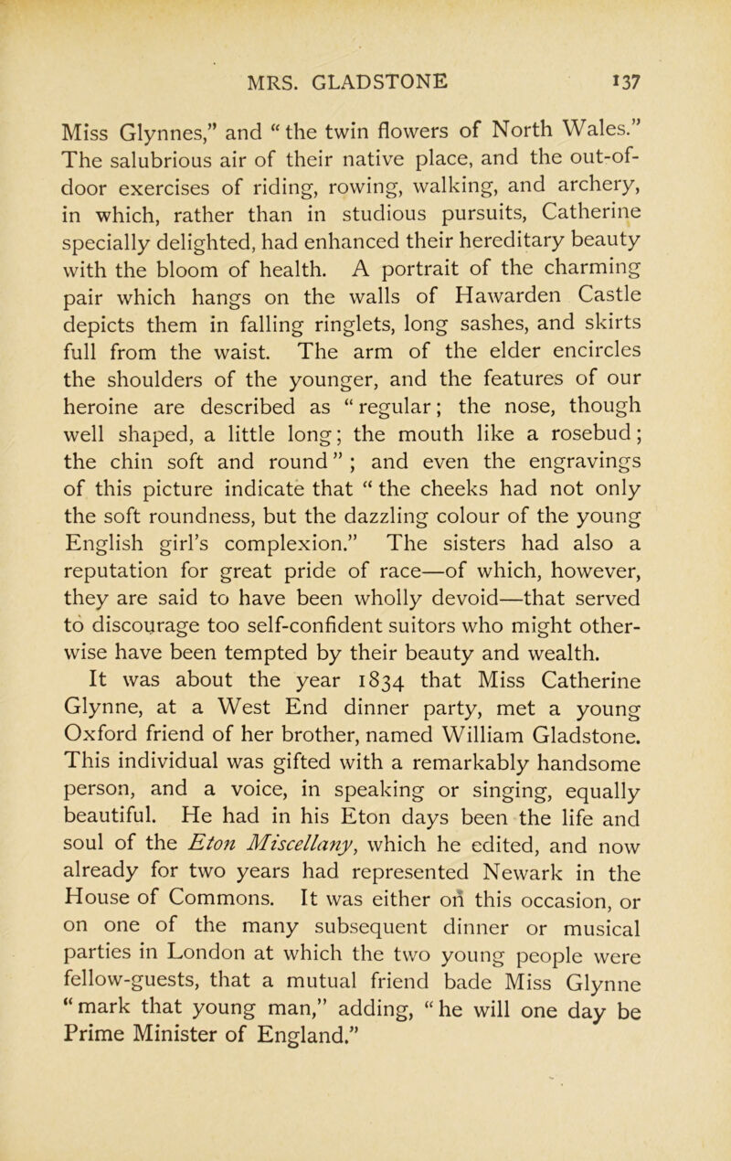Miss Glynnes,” and “the twin flowers of North Wales.” The salubrious air of their native place, and the out-of- door exercises of riding, rowing, walking, and archery, in which, rather than in studious pursuits, Catherine specially delighted, had enhanced their hereditary beauty with the bloom of health. A portrait of the charming pair which hangs on the walls of Hawarden Castle depicts them in falling ringlets, long sashes, and skirts full from the waist. The arm of the elder encircles the shoulders of the younger, and the features of our heroine are described as “ regular; the nose, though well shaped, a little long; the mouth like a rosebud; the chin soft and round ” ; and even the engravings of this picture indicate that “ the cheeks had not only the soft roundness, but the dazzling colour of the young English girl’s complexion.” The sisters had also a reputation for great pride of race—of which, however, they are said to have been wholly devoid—that served to discourage too self-confident suitors who might other- wise have been tempted by their beauty and wealth. It was about the year 1834 that Miss Catherine Glynne, at a West End dinner party, met a young Oxford friend of her brother, named William Gladstone. This individual was gifted with a remarkably handsome person, and a voice, in speaking or singing, equally beautiful. He had in his Eton days been the life and soul of the Eton Miscellany, which he edited, and now already for two years had represented Newark in the House of Commons. It was either on this occasion, or on one of the many subsequent dinner or musical parties in London at which the two young people were fellow-guests, that a mutual friend bade Miss Glynne “ mark that young man,” adding, “ he will one day be Prime Minister of England.”