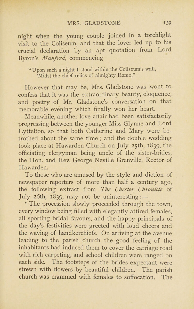 night when the young couple joined in a torchlight visit to the Coliseum, and that the lover led up to his crucial declaration by an apt quotation from Lord Byron’s Manfred, commencing “Upon such a night I stood within the Coliseum’s wall, ’Midst the chief relics of almighty Rome.” However that may be, Mrs. Gladstone was wont to confess that it was the extraordinary beauty, eloquence, and poetry of Mr. Gladstone’s conversation on that memorable evening which finally won her heart. Meanwhile, another love affair had been satisfactorily progressing between the younger Miss Glynne and Lord Lyttelton, so that both Catherine and Mary were be- trothed about the same time; and the double wedding took place at Hawarden Church on July 25th, 1839, the officiating clergyman being uncle of the sister-brides, the Hon. and Rev. George Neville Grenville, Rector of Hawarden. To those who are amused by the style and diction of newspaper reporters of more than half a century ago, the following extract from The Chester Chronicle of July 26th, 1839, may not be uninteresting:— “ The procession slowly proceeded through the town, every window being filled with elegantly attired females, all sporting bridal favours, and the happy principals of the day’s festivities were greeted with loud cheers and the waving of handkerchiefs. On arriving at the avenue leading to the parish church the good feeling of the inhabitants had induced them to cover the carriage road with rich carpeting, and school children were ranged on each side. The footsteps of the brides expectant were strewn with flowers by beautiful children. The parish church was crammed with females to suffocation. The