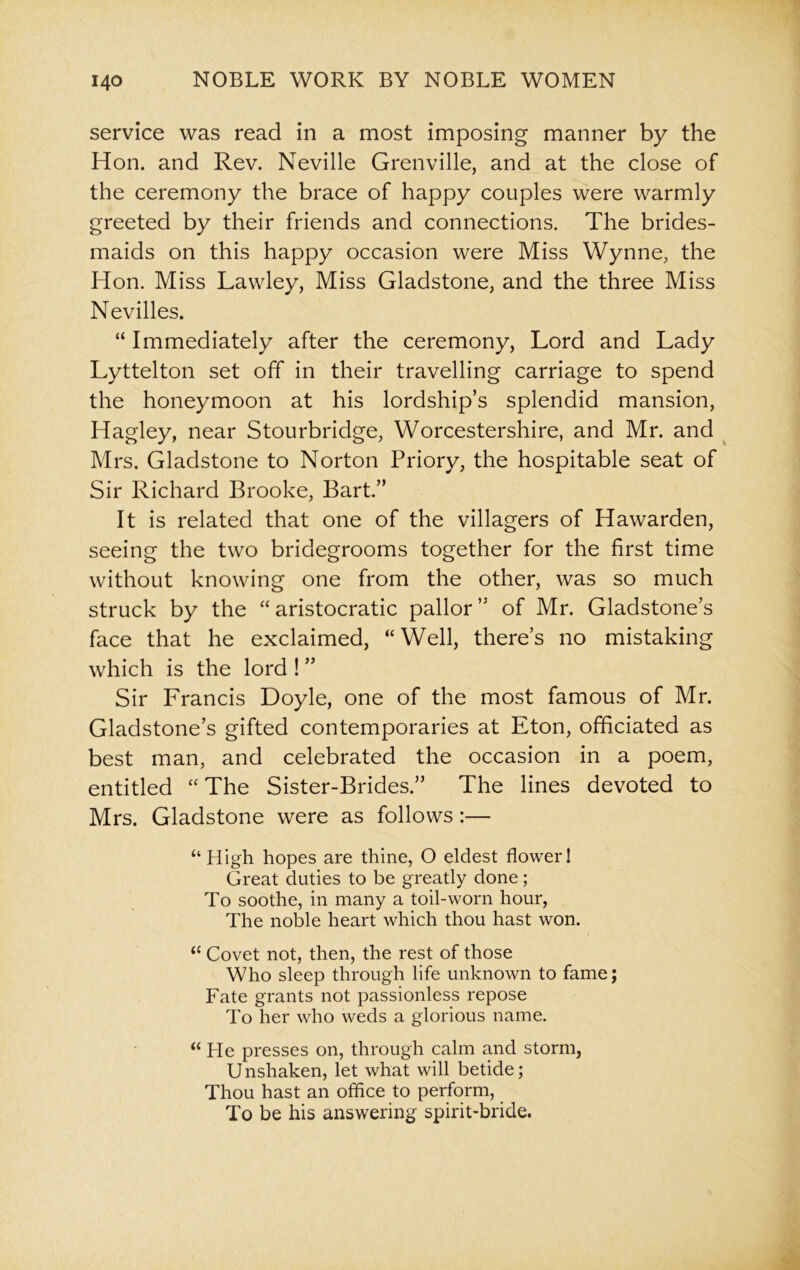 service was read in a most imposing manner by the Hon. and Rev. Neville Grenville, and at the close of the ceremony the brace of happy couples were warmly greeted by their friends and connections. The brides- maids on this happy occasion were Miss Wynne, the Hon. Miss Lawley, Miss Gladstone, and the three Miss Nevilles. “ Immediately after the ceremony, Lord and Lady Lyttelton set off in their travelling carriage to spend the honeymoon at his lordship’s splendid mansion, Hagley, near Stourbridge, Worcestershire, and Mr. and Mrs. Gladstone to Norton Priory, the hospitable seat of Sir Richard Brooke, Bart.” It is related that one of the villagers of Hawarden, seeing the two bridegrooms together for the first time without knowing one from the other, was so much struck by the “ aristocratic pallor ” of Mr. Gladstone’s face that he exclaimed, “Well, there’s no mistaking which is the lord ! ” Sir Francis Doyle, one of the most famous of Mr. Gladstone’s gifted contemporaries at Eton, officiated as best man, and celebrated the occasion in a poem, entitled “The Sister-Brides.” The lines devoted to Mrs. Gladstone were as follows:— “High hopes are thine, O eldest flower! Great duties to be greatly done; To soothe, in many a toil-worn hour, The noble heart which thou hast won. “ Covet not, then, the rest of those Who sleep through life unknown to fame; Fate grants not passionless repose To her who weds a glorious name. “He presses on, through calm and storm, Unshaken, let what will betide; Thou hast an office to perform, To be his answering spirit-bride.
