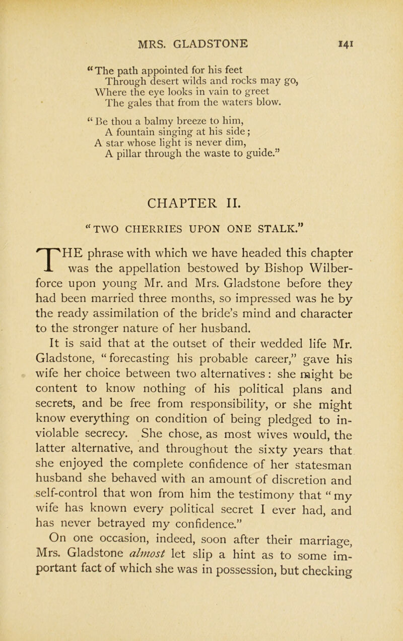 “ The path appointed for his feet Through desert wilds and rocks may go, Where the eye looks in vain to greet The gales that from the waters blow. “ Be thou a balmy breeze to him, A fountain singing at his side; A star whose light is never dim, A pillar through the waste to guide/’ CHAPTER II. “TWO CHERRIES UPON ONE STALK.,, THE phrase with which we have headed this chapter was the appellation bestowed by Bishop Wilber- force upon young Mr. and Mrs. Gladstone before they had been married three months, so impressed was he by the ready assimilation of the bride’s mind and character to the stronger nature of her husband. It is said that at the outset of their wedded life Mr. Gladstone, “ forecasting his probable career,” gave his wife her choice between two alternatives: she might be content to know nothing of his political plans and secrets, and be free from responsibility, or she might know everything on condition of being pledged to in- violable secrecy. She chose, as most wives would, the latter alternative, and throughout the sixty years that she enjoyed the complete confidence of her statesman husband she behaved with an amount of discretion and self-control that won from him the testimony that “ my wife has known every political secret I ever had, and has never betrayed my confidence.” On one occasion, indeed, soon after their marriage, Mrs. Gladstone almost let slip a hint as to some im- portant fact of which she was in possession, but checking