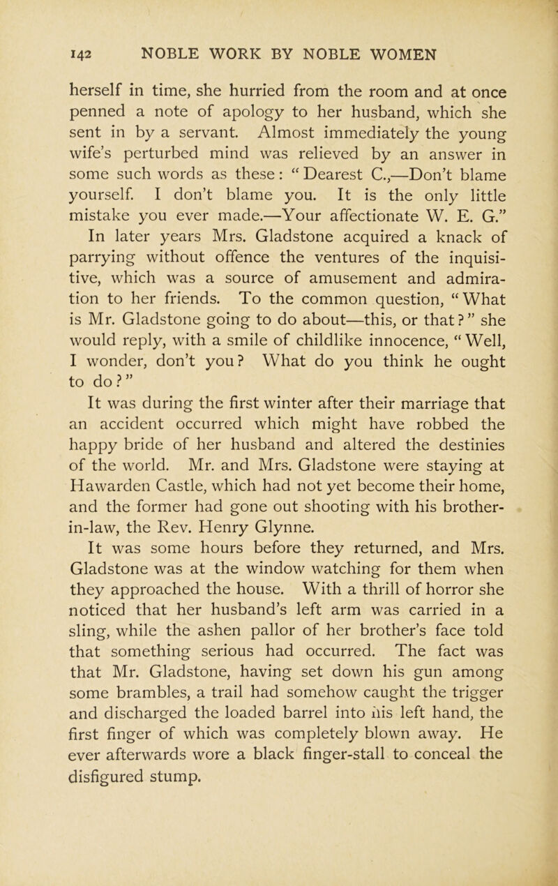 herself in time, she hurried from the room and at once penned a note of apology to her husband, which she sent in by a servant. Almost immediately the young wife’s perturbed mind was relieved by an answer in some such words as these : “ Dearest C.,—Don’t blame yourself. I don’t blame you. It is the only little mistake you ever made.—Your affectionate W. E. G.” In later years Mrs. Gladstone acquired a knack of parrying without offence the ventures of the inquisi- tive, which was a source of amusement and admira- tion to her friends. To the common question, “What is Mr. Gladstone going to do about—this, or that?” she would reply, with a smile of childlike innocence, “ Well, I wonder, don’t you? What do you think he ought to do ? ” It was during the first winter after their marriage that an accident occurred which might have robbed the happy bride of her husband and altered the destinies of the world. Mr. and Mrs. Gladstone were staying at Ha warden Castle, which had not yet become their home, and the former had gone out shooting with his brother- in-law, the Rev. Henry Glynne. It was some hours before they returned, and Mrs. Gladstone was at the window watching for them when they approached the house. With a thrill of horror she noticed that her husband’s left arm was carried in a sling, while the ashen pallor of her brother’s face told that something serious had occurred. The fact was that Mr. Gladstone, having set down his gun among some brambles, a trail had somehow caught the trigger and discharged the loaded barrel into his left hand, the first finger of which was completely blown away. He ever afterwards wore a black finger-stall to conceal the disfigured stump.