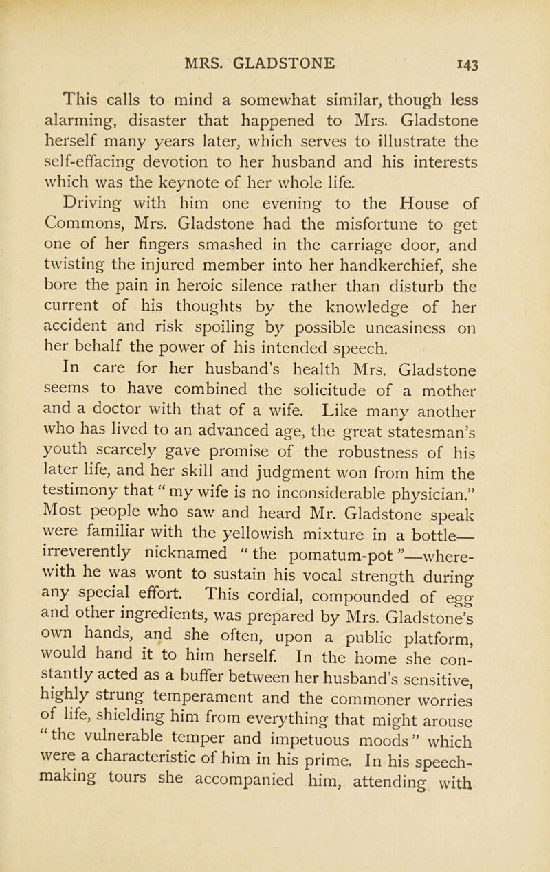 This calls to mind a somewhat similar, though less alarming, disaster that happened to Mrs. Gladstone herself many years later, which serves to illustrate the self-effacing devotion to her husband and his interests which was the keynote of her whole life. Driving with him one evening to the House of Commons, Mrs. Gladstone had the misfortune to get one of her fingers smashed in the carriage door, and twisting the injured member into her handkerchief, she bore the pain in heroic silence rather than disturb the current of his thoughts by the knowledge of her accident and risk spoiling by possible uneasiness on her behalf the power of his intended speech. In care for her husbands health Mrs. Gladstone seems to have combined the solicitude of a mother and a doctor with that of a wife. Like many another who has lived to an advanced age, the great statesman’s youth scarcely gave promise of the robustness of his later life, and her skill and judgment won from him the testimony that “ my wife is no inconsiderable physician.” Most people who saw and heard Mr. Gladstone speak were familiar with the yellowish mixture in a bottle irreverently nicknamed “ the pomatum-pot ”—where- with he was wont to sustain his vocal strength during any special effort. This cordial, compounded of egg and other ingredients, was prepared by Mrs. Gladstone’s own hands, and she often, upon a public platform, would hand it to him herself. In the home she con- stantly acted as a buffer between her husband’s sensitive, highly strung temperament and the commoner worries of life, shielding him from everything that might arouse “ the vulnerable temper and impetuous moods” which were a characteristic ol him in his prime. In his speech- making tours she accompanied him, attending with