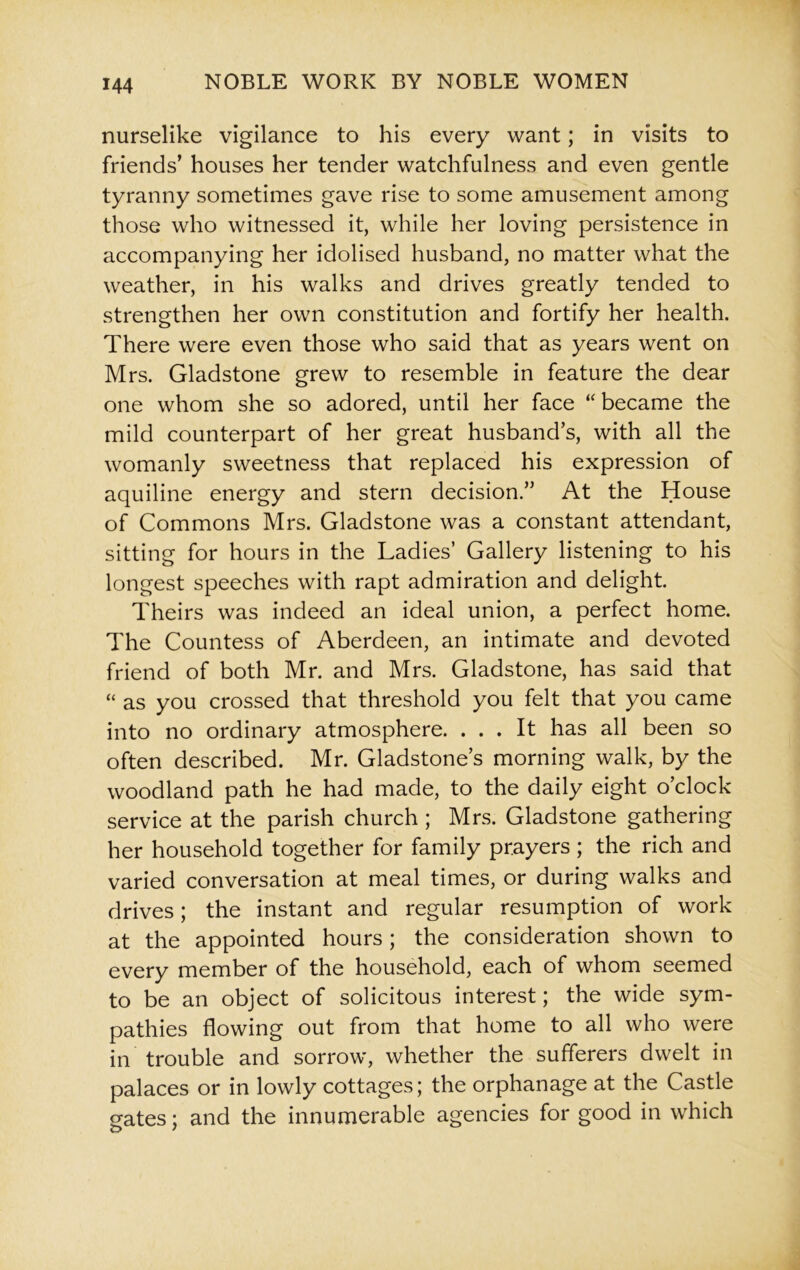 nurselike vigilance to his every want; in visits to friends’ houses her tender watchfulness and even gentle tyranny sometimes gave rise to some amusement among those who witnessed it, while her loving persistence in accompanying her idolised husband, no matter what the weather, in his walks and drives greatly tended to strengthen her own constitution and fortify her health. There were even those who said that as years went on Mrs. Gladstone grew to resemble in feature the dear one whom she so adored, until her face “ became the mild counterpart of her great husband’s, with all the womanly sweetness that replaced his expression of aquiline energy and stern decision.” At the House of Commons Mrs. Gladstone was a constant attendant, sitting for hours in the Ladies’ Gallery listening to his longest speeches with rapt admiration and delight. Theirs was indeed an ideal union, a perfect home. The Countess of Aberdeen, an intimate and devoted friend of both Mr. and Mrs. Gladstone, has said that “ as you crossed that threshold you felt that you came into no ordinary atmosphere. ... It has all been so often described. Mr. Gladstone’s morning walk, by the woodland path he had made, to the daily eight o’clock service at the parish church ; Mrs. Gladstone gathering her household together for family prayers ; the rich and varied conversation at meal times, or during walks and drives; the instant and regular resumption of work at the appointed hours; the consideration shown to every member of the household, each of whom seemed to be an object of solicitous interest; the wide sym- pathies flowing out from that home to all who were in trouble and sorrow, whether the sufferers dwelt in palaces or in lowly cottages; the orphanage at the Castle gates; and the innumerable agencies for good in which