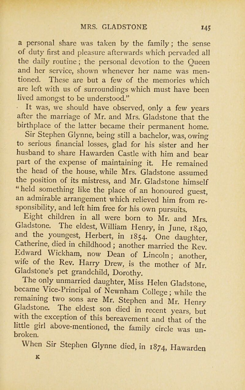 a personal share was taken by the family; the sense of duty first and pleasure afterwards which pervaded all the daily routine ; the personal devotion to the Oueen and her service, shown whenever her name was men- tioned. These are but a few of the memories which are left with us of surroundings which must have been lived amongst to be understood.” • It was, we should have observed, only a few years after the marriage of Mr. and Mrs. Gladstone that the birthplace of the latter became their permanent home. Sir Stephen Glynne, being still a bachelor, was, owing to serious financial losses, glad for his sister and her husband to share Hawarden Castle with him and bear part of the expense of maintaining it. He remained the head of the house, while Mrs. Gladstone assumed the position of its mistress, and Mr. Gladstone himself “ held something like the place of an honoured guest, an admirable arrangement which relieved him from re- sponsibility, and left him free for his own pursuits. Eight children in all were born to Mr. and Mrs. Gladstone. The eldest, William Henry, in June, 1840, and the youngest, Herbert, in 1854. One daughter,’ Catherine, died in childhood ; another married the Rev. Edward Wickham, now Dean of Lincoln; another, wife of the Rev. Harry Drew, is the mother of Mr! Gladstone’s pet grandchild, Dorothy. The only unmarried daughter, Miss Helen Gladstone, became Vice-Principal of Newnham College; while the remaining two sons are Mr. Stephen and Mr. Henry Gladstone. The eldest son died in recent years, but with the exception of this bereavement and that of the little girl above-mentioned, the family circle was un- broken. When Sir Stephen Glynne died, in 1874, Hawarden K