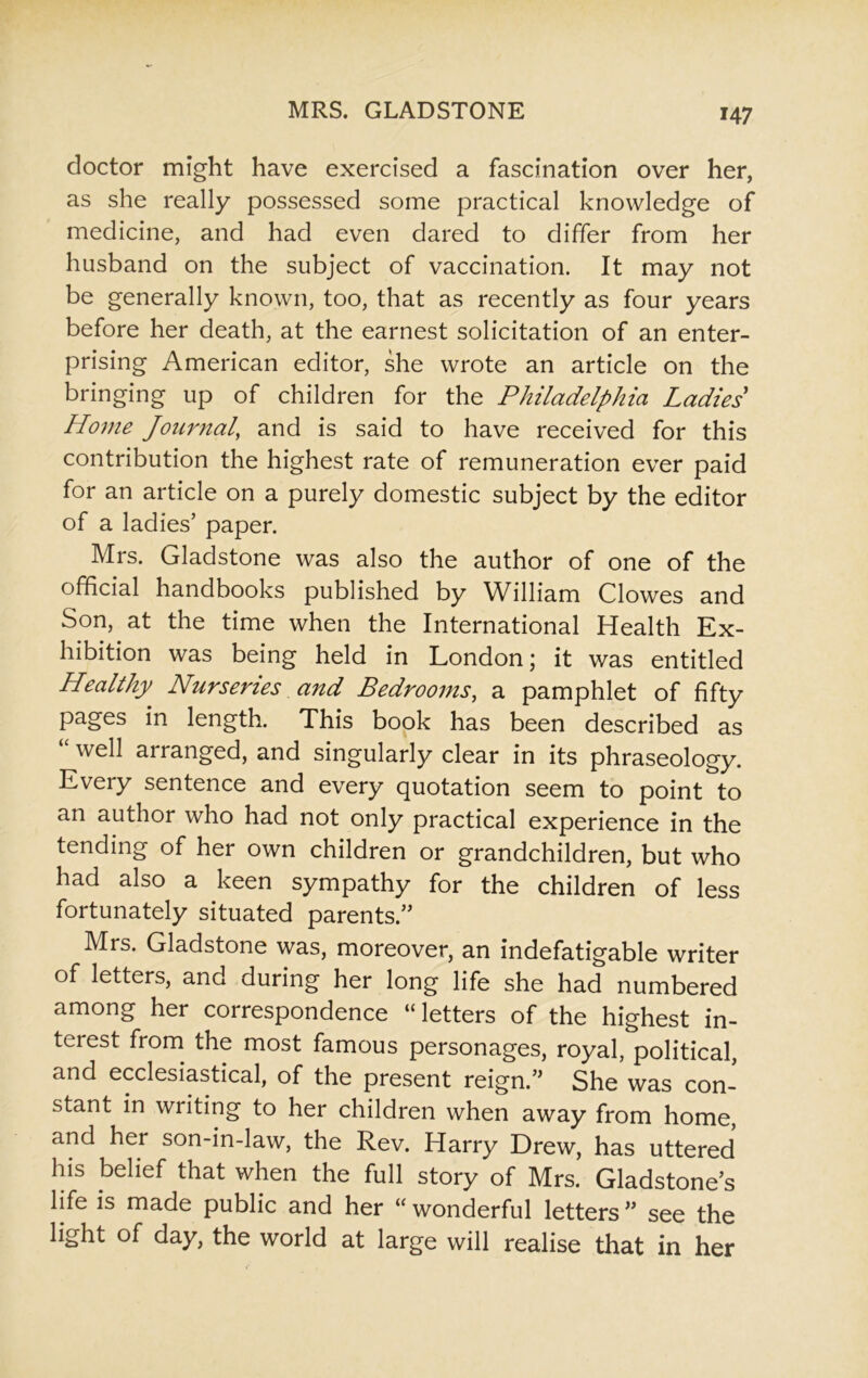 doctor might have exercised a fascination over her, as she really possessed some practical knowledge of medicine, and had even dared to differ from her husband on the subject of vaccination. It may not be generally known, too, that as recently as four years before her death, at the earnest solicitation of an enter- prising American editor, she wrote an article on the bringing up of children for the Philadelphia Ladies Home Journal\ and is said to have received for this contribution the highest rate of remuneration ever paid for an article on a purely domestic subject by the editor of a ladies’ paper. Mrs. Gladstone was also the author of one of the official handbooks published by William Clowes and Son, at the time when the International Health Ex- hibition was being held in London; it was entitled Healthy Nurseries and Bedrooms, a pamphlet of fifty pages in length. This book has been described as “ well arranged, and singularly clear in its phraseology. Every sentence and every quotation seem to point to an author who had not only practical experience in the tending of her own children or grandchildren, but who had also a keen sympathy for the children of less fortunately situated parents.” Mrs. Gladstone was, moreover, an indefatigable writer of letters, and during her long life she had numbered among her correspondence “ letters of the highest in- terest from the most famous personages, royal, political, and ecclesiastical, of the present reign.” She was con- stant in writing to her children when away from home, and her son-in-law, the Rev. Harry Drew, has uttered his belief that when the full story of Mrs. Gladstone’s life is made public and her “ wonderful letters ” see the light of day, the world at large will realise that in her