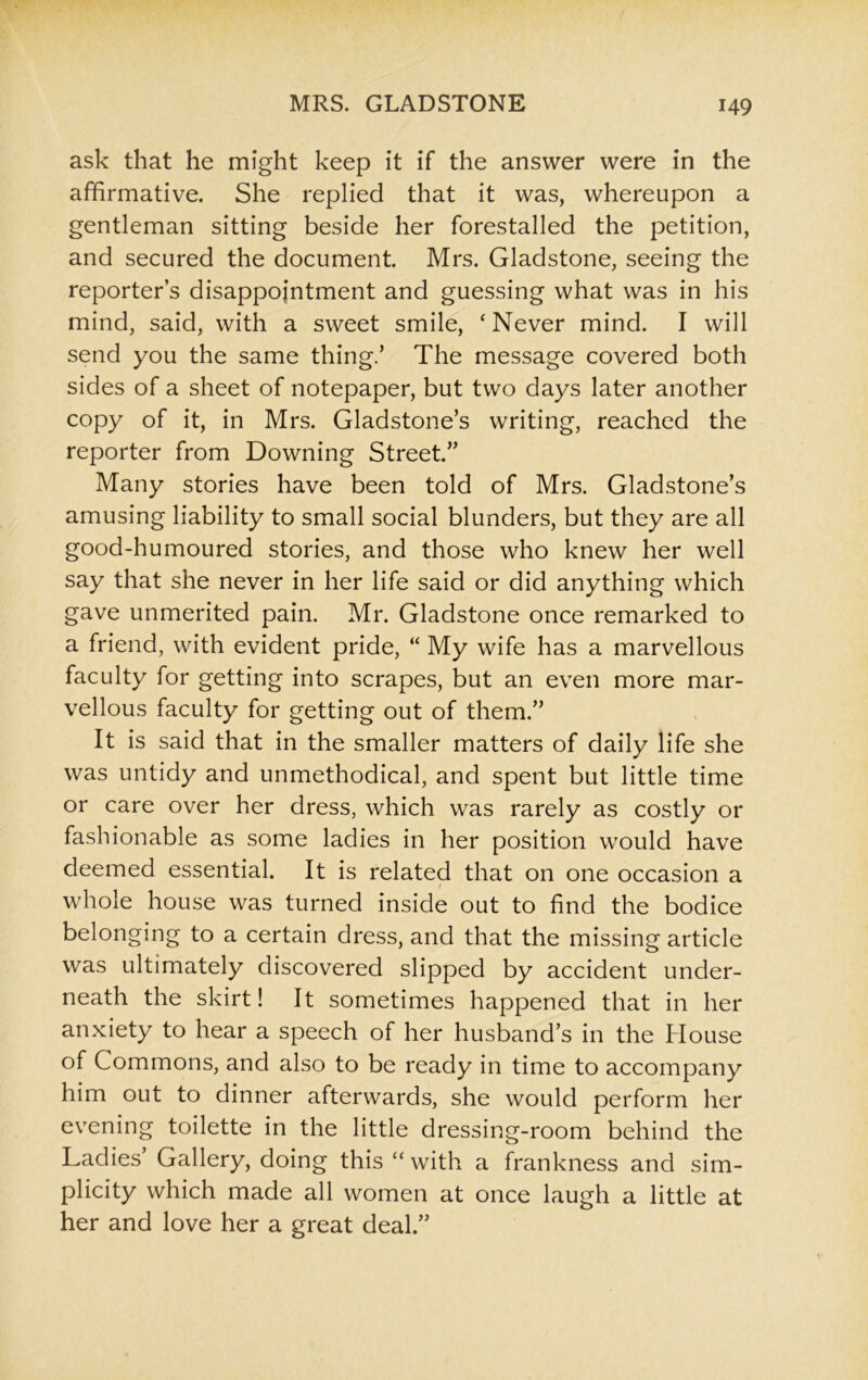 ask that he might keep it if the answer were in the affirmative. She replied that it was, whereupon a gentleman sitting beside her forestalled the petition, and secured the document. Mrs. Gladstone, seeing the reporter’s disappointment and guessing what was in his mind, said, with a sweet smile, 'Never mind. I will send you the same thing.’ The message covered both sides of a sheet of notepaper, but two days later another copy of it, in Mrs. Gladstone’s writing, reached the reporter from Downing Street.” Many stories have been told of Mrs. Gladstone’s amusing liability to small social blunders, but they are all good-humoured stories, and those who knew her well say that she never in her life said or did anything which gave unmerited pain. Mr. Gladstone once remarked to a friend, with evident pride, “ My wife has a marvellous faculty for getting into scrapes, but an even more mar- vellous faculty for getting out of them.” It is said that in the smaller matters of daily life she was untidy and unmethodical, and spent but little time or care over her dress, which was rarely as costly or fashionable as some ladies in her position would have deemed essential. It is related that on one occasion a whole house was turned inside out to find the bodice belonging to a certain dress, and that the missing article was ultimately discovered slipped by accident under- neath the skirt! It sometimes happened that in her anxiety to hear a speech of her husband’s in the House of Commons, and also to be ready in time to accompany him out to dinner afterwards, she would perform her evening toilette in the little dressing-room behind the Ladies’ Gallery, doing this “ with a frankness and sim- plicity which made all women at once laugh a little at her and love her a great deal.”