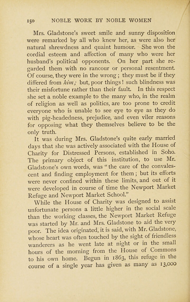 Mrs. Gladstone’s sweet smile and sunny disposition were remarked by all who knew her, as were also her natural shrewdness and quaint humour. She won the cordial esteem and affection of many who were her husband’s political opponents. On her part she re- garded them with no rancour or personal resentment. Of course, they were in the wrong ; they must be if they differed from him; but, poor things ! such blindness was their misfortune rather than their fault. In this respect she set a noble example to the many who, in the realm of religion as well as politics, are too prone to credit everyone who is unable to see eye to eye as they do with pig-headedness, prejudice, and even viler reasons for opposing what they themselves believe to be the only truth. It was during Mrs. Gladstone’s quite early married days that she was actively associated with the House of Charity for Distressed Persons, established in Soho. The primary object of this institution, to use Mr. Gladstone’s own words, was “ the care of the convales- cent and finding employment for them ; but its efforts were never confined within these limits, and out of it were developed in course of time the Newport Market Refuge and Newport Market School.” While the House of Charity was designed to assist unfortunate persons a little higher in the social scale than the working classes, the Newport Market Refuge was started by Mr. and Mrs. Gladstone to aid the very poor. The idea originated, it is said, with Mr. Gladstone, whose heart was often touched by the sight of friendless wanderers as he went late at night or in the small hours of the morning from the House of Commons to his own home. Begun in 1863, this refuge in the course of a single year has given as many as 13,000