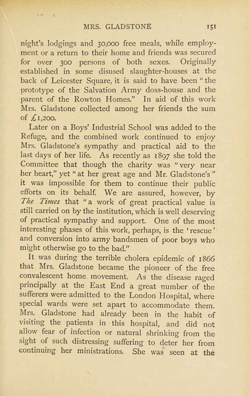 night’s lodgings and 30,000 free meals, while employ- ment or a return to their home and friends was secured for over 300 persons of both sexes. Originally established in some disused slaughter-houses at the back of Leicester Square, it is said to have been “ the prototype of the Salvation Army doss-house and the parent of the Rowton Homes.” In aid of this work Mrs. Gladstone collected among her friends the sum of £1,200. Later on a Boys’ Industrial School was added to the Refuge, and the combined work continued to enjoy Mrs. Gladstone’s sympathy and practical aid to the last days of her life. As recently as 1897 she told the Committee that though the charity was “very near her heart,” yet “ at her great age and Mr. Gladstone’s ” it was impossible for them to continue their public efforts on its behalf. We are assured, however, by The Times that “a work of great practical value is still carried on by the institution, which is well deserving of practical sympathy and support. One of the most interesting phases of this work, perhaps, is the ‘ rescue ’ and conversion into army bandsmen of poor boys who might otherwise go to the bad.” It was during the terrible cholera epidemic of 1866 that Mrs. Gladstone became the pioneer of the free convalescent home movement. As the disease raged principally at the East End a great number of the sufferers were admitted to the London Hospital, where special wards were set apart to accommodate them. Mrs. Gladstone had already been in the habit of visiting the patients in this hospital, and did not allow fear of infection or natural shrinking from the sight of such distressing suffering to deter her from continuing her ministrations. She was seen at the