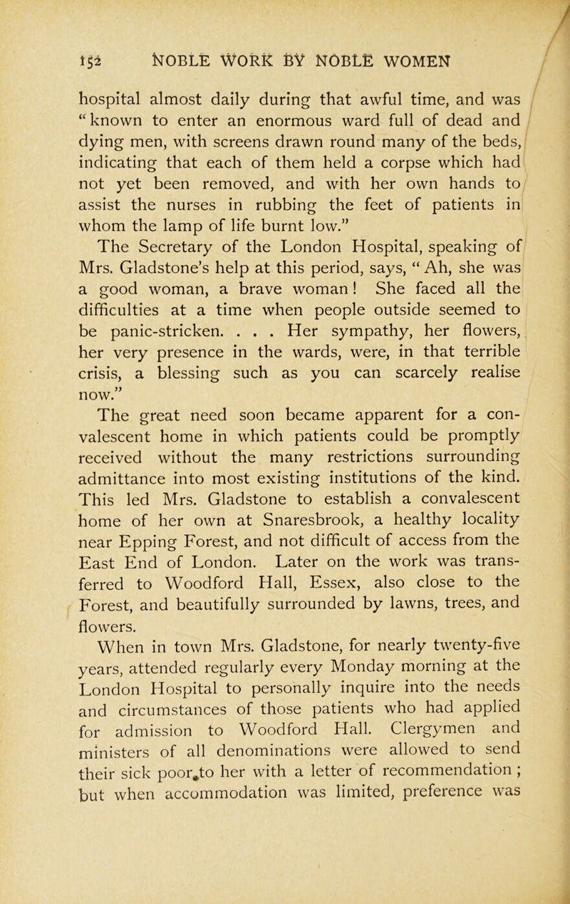 hospital almost daily during that awful time, and was “ known to enter an enormous ward full of dead and dying men, with screens drawn round many of the beds, indicating that each of them held a corpse which had not yet been removed, and with her own hands to assist the nurses in rubbing the feet of patients in whom the lamp of life burnt low.” The Secretary of the London Hospital, speaking of Mrs. Gladstone’s help at this period, says, “ Ah, she was a good woman, a brave woman! She faced all the difficulties at a time when people outside seemed to be panic-stricken. . . . Her sympathy, her flowers, her very presence in the wards, were, in that terrible crisis, a blessing such as you can scarcely realise now.” The great need soon became apparent for a con- valescent home in which patients could be promptly received without the many restrictions surrounding admittance into most existing institutions of the kind. This led Mrs. Gladstone to establish a convalescent home of her own at Snaresbrook, a healthy locality near Epping Forest, and not difficult of access from the East End of London. Later on the work was trans- ferred to Woodford Hall, Essex, also close to the Forest, and beautifully surrounded by lawns, trees, and flowers. When in town Mrs. Gladstone, for nearly twenty-five years, attended regularly every Monday morning at the London Hospital to personally inquire into the needs and circumstances of those patients who had applied for admission to Woodford Hall. Clergymen and ministers of all denominations were allowed to send their sick poor*to her with a letter of recommendation ; but when accommodation was limited, preference was