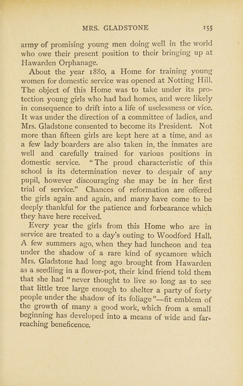 army of promising young men doing well in the world who owe their present position to their bringing up at Hawarden Orphanage. About the year 1880, a Home for training young women for domestic service was opened at Notting Hill. The object of this Home was to take under its pro- tection young girls who had bad homes, and were likely in consequence to drift into a life of uselessness or vice. It was under the direction of a committee of ladies, and Mrs. Gladstone consented to become its President. Not more than fifteen girls are kept here at a time, and as a few lady boarders are also taken in, the inmates are well and carefully trained for various positions in domestic service. “ The proud characteristic of this school is its determination never to despair of any pupil, however discouraging she may be in her first trial of service.” Chances of reformation are offered the girls again and again, and many have come to be deeply thankful for the patience and forbearance which they have here received. Every year the girls from this Home who are in service are treated to a day’s outing to Woodford Hall. A few summers ago, when they had luncheon and tea under the shadow of a rare kind of sycamore which Mrs. Gladstone had long ago brought from Hawarden as a seedling in a flower-pot, their kind friend told them that she had “ never thought to live so long as to see that little tree large enough to shelter a party of forty people under the shadow of its foliage ”—fit emblem of the growth of many a good work, which from a small beginning has developed into a means of wide and far- reaching beneficence.