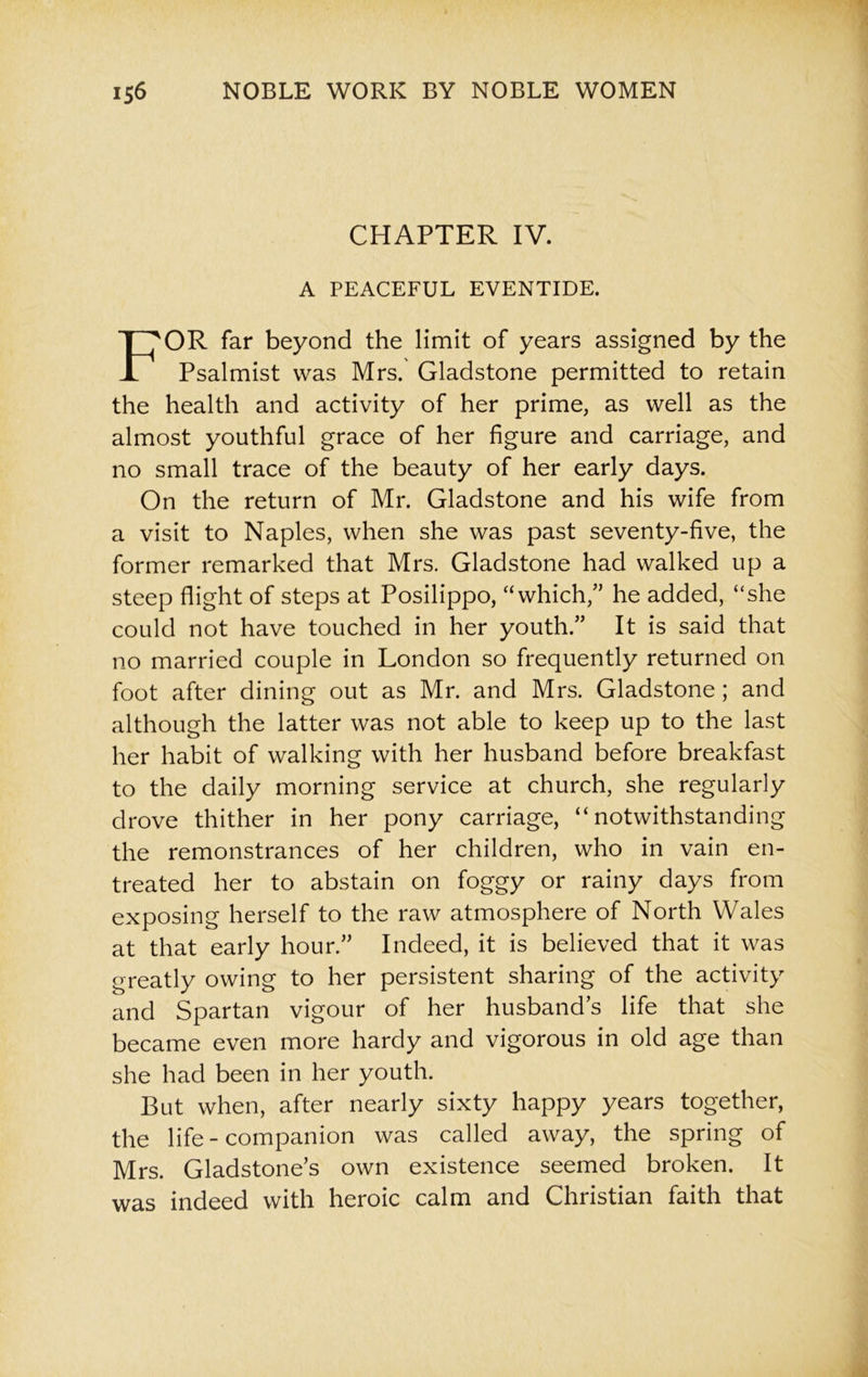 CHAPTER IV. A PEACEFUL EVENTIDE. OR far beyond the limit of years assigned by the Psalmist was Mrs. Gladstone permitted to retain the health and activity of her prime, as well as the almost youthful grace of her figure and carriage, and no small trace of the beauty of her early days. On the return of Mr. Gladstone and his wife from a visit to Naples, when she was past seventy-five, the former remarked that Mrs. Gladstone had walked up a steep flight of steps at Posilippo, “which,” he added, “she could not have touched in her youth.” It is said that no married couple in London so frequently returned on foot after dining out as Mr. and Mrs. Gladstone; and although the latter was not able to keep up to the last her habit of walking with her husband before breakfast to the daily morning service at church, she regularly drove thither in her pony carriage, “notwithstanding the remonstrances of her children, who in vain en- treated her to abstain on foggy or rainy days from exposing herself to the raw atmosphere of North Wales at that early hour.” Indeed, it is believed that it was greatly owing to her persistent sharing of the activity and Spartan vigour of her husbands life that she became even more hardy and vigorous in old age than she had been in her youth. But when, after nearly sixty happy years together, the life-companion was called away, the spring of Mrs. Gladstone’s own existence seemed broken. It was indeed with heroic calm and Christian faith that