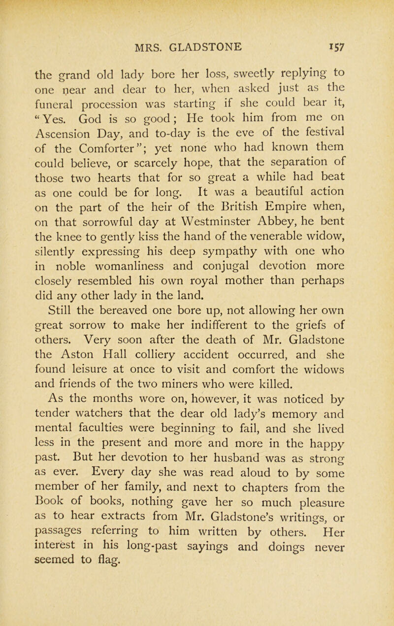 the grand old lady bore her loss, sweetly replying to one near and dear to her, when asked just as the funeral procession was starting if she could bear it, “ Yes. God is so good; He took him from me on Ascension Day, and to-day is the eve of the festival of the Comforter”; yet none who had known them could believe, or scarcely hope, that the separation of those two hearts that for so great a while had beat as one could be for long. It was a beautiful action on the part of the heir of the British Empire when, on that sorrowful day at Westminster Abbey, he bent the knee to gently kiss the hand of the venerable widow, silently expressing his deep sympathy with one who in noble womanliness and conjugal devotion more closely resembled his own royal mother than perhaps did any other lady in the land. Still the bereaved one bore up, not allowing her own great sorrow to make her indifferent to the griefs of others. Very soon after the death of Mr. Gladstone the Aston Hall colliery accident occurred, and she found leisure at once to visit and comfort the widows and friends of the two miners who were killed. As the months wore on, however, it was noticed by tender watchers that the dear old lady’s memory and mental faculties were beginning to fail, and she lived less in the present and more and more in the happy past. But her devotion to her husband was as strong as ever. Every day she was read aloud to by some member of her family, and next to chapters from the Book of books, nothing gave her so much pleasure as to hear extracts from Mr. Gladstone’s writings, or passages referring to him written by others. Her interest in his long-past sayings and doings never seemed to flag.