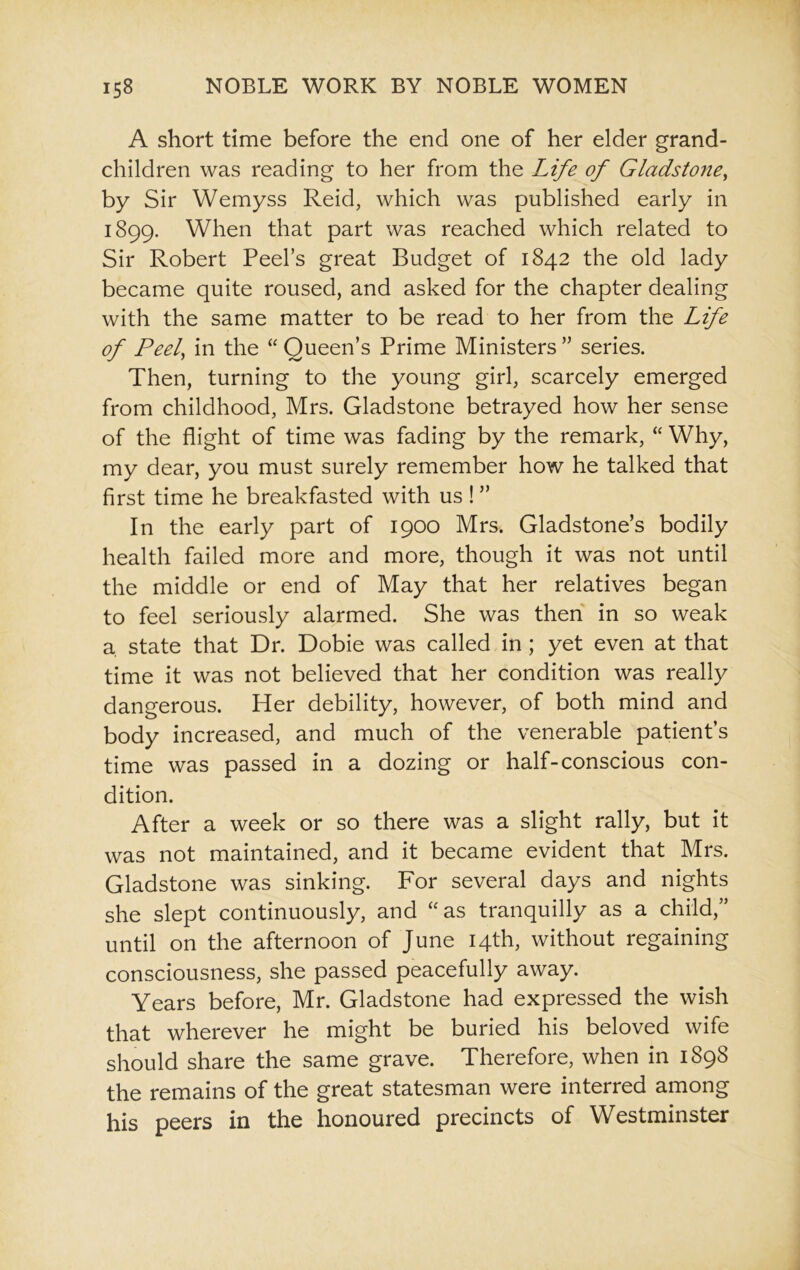 A short time before the end one of her elder grand- children was reading to her from the Life of Gladstone, by Sir Wemyss Reid, which was published early in 1899. When that part was reached which related to Sir Robert Peel’s great Budget of 1842 the old lady became quite roused, and asked for the chapter dealing with the same matter to be read to her from the Life of Peel, in the “ Queen’s Prime Ministers ” series. Then, turning to the young girl, scarcely emerged from childhood, Mrs. Gladstone betrayed how her sense of the flight of time was fading by the remark, “ Why, my dear, you must surely remember how he talked that first time he breakfasted with us! ” In the early part of 1900 Mrs. Gladstone’s bodily health failed more and more, though it was not until the middle or end of May that her relatives began to feel seriously alarmed. She was then in so weak a. state that Dr. Dobie was called in ; yet even at that time it was not believed that her condition was really dangerous. Her debility, however, of both mind and body increased, and much of the venerable patient’s time was passed in a dozing or half-conscious con- dition. After a week or so there was a slight rally, but it was not maintained, and it became evident that Mrs. Gladstone was sinking. For several days and nights she slept continuously, and “as tranquilly as a child,” until on the afternoon of June 14th, without regaining consciousness, she passed peacefully away. Years before, Mr. Gladstone had expressed the wish that wherever he might be buried his beloved wife should share the same grave. Therefore, when in 1898 the remains of the great statesman were interred among his peers in the honoured precincts of Westminster