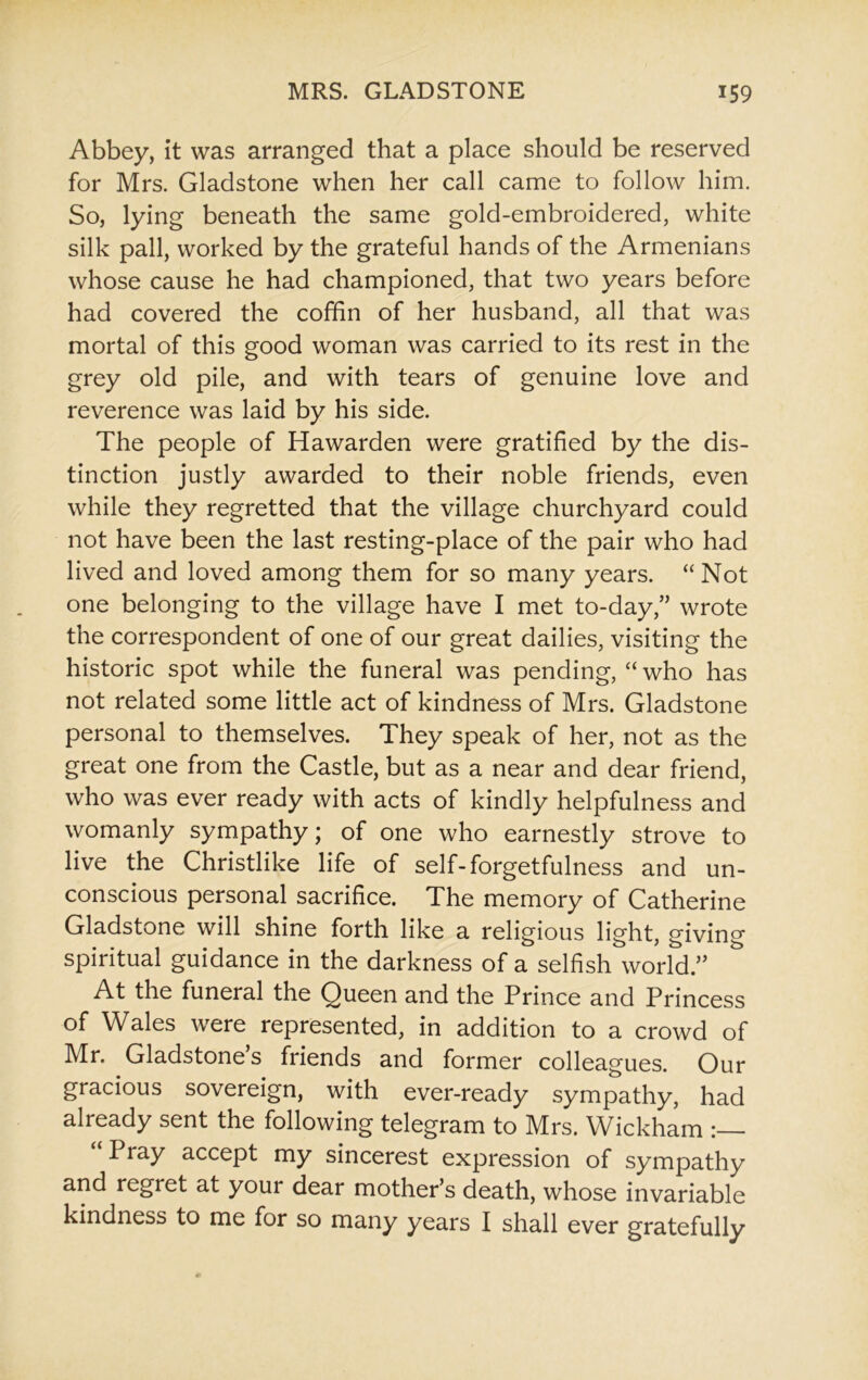 Abbey, it was arranged that a place should be reserved for Mrs. Gladstone when her call came to follow him. So, lying beneath the same gold-embroidered, white silk pall, worked by the grateful hands of the Armenians whose cause he had championed, that two years before had covered the coffin of her husband, all that was mortal of this good woman was carried to its rest in the grey old pile, and with tears of genuine love and reverence was laid by his side. The people of Hawarden were gratified by the dis- tinction justly awarded to their noble friends, even while they regretted that the village churchyard could not have been the last resting-place of the pair who had lived and loved among them for so many years. “ Not one belonging to the village have I met to-day,’’ wrote the correspondent of one of our great dailies, visiting the historic spot while the funeral was pending, “ who has not related some little act of kindness of Mrs. Gladstone personal to themselves. They speak of her, not as the great one from the Castle, but as a near and dear friend, who was ever ready with acts of kindly helpfulness and womanly sympathy; of one who earnestly strove to live the Christlike life of self-forgetfulness and un- conscious personal sacrifice. The memory of Catherine Gladstone will shine forth like a religious light, giving spiritual guidance in the darkness of a selfish world.” At the funeral the Queen and the Prince and Princess of Wales were represented, in addition to a crowd of Mr. Gladstone’s friends and former colleagues. Our gracious sovereign, with ever-ready sympathy, had already sent the following telegram to Mrs. Wickham “Pray accept my sincerest expression of sympathy and regret at your dear mother’s death, whose invariable kindness to me for so many years I shall ever gratefully