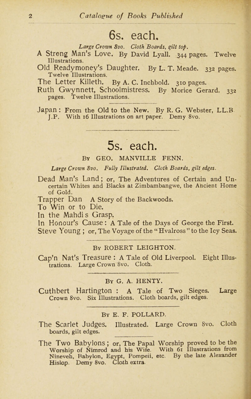 6s. each. Large Crown 8vo. Cloth Boards, gilt top. A Strong Man’s Love. By David Lyall. 344 pages. Twelve Illustrations. Old Readymoney’s Daughter. By L. T. Meade. 332 pages. Twelve Illustrations. The Letter Killeth. By A. C. Inchbold. 310 pages. Ruth Gwynnett, Schoolmistress. By Morice Gerard. 332 pages. Twelve Illustrations. Japan : From the Old to the New. By R. G. Webster, LL.B J.P. With 16 Illustrations on art paper. Demy 8vo. 5s. each. By GEO. MANVILLE FENN. Large Crown 8vo. Fully Illustrated. Cloth Boards, gilt edges. Dead Man’s Land ; or, The Adventures of Certain and Un- certain Whites and Blacks at Zimbambangwe, the Ancient Home of Gold. Trapper Dan A Story of the Backwoods. To Win or to Die. In the Mahdis Grasp. In Honour’s Cause : A Tale of the Days of George the First. Steve Young; or, The Voyage of the “Hvalross” to the Icy Seas. By ROBERT LEIGHTON. Cap’n Nat’s Treasure : A Tale of Old Liverpool. Eight Illus- trations. Large Crown 8vo. Cloth. By G. A. HENTY. Cuthbert Hartington : A Tale of Two Sieges. Large Crown 8vo. Six Illustrations. Cloth boards, gilt edges. By E. F. POLLARD. The Scarlet Judges. Illustrated. Large Crown 8vo. Cloth boards, gilt edges. The Two Baby Ions ; or, The Papal Worship proved to be the Worship of Nimrod and his Wife. With 61 Illustrations from Nineveh, Babylon, Egypt, Pompeii, etc. By the late Alexander Hislop. Demy 8vo. Cloth extra.
