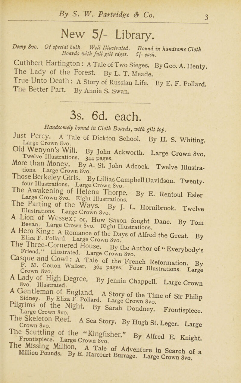 3 New 5/- Library. Demy 8vo. Of special bulk. Well Illustrated. Bound in handsome Cloth Boards with full gilt edges. 5/- each. Cuthbert Hartington : A Tale of Two Sieges. By Geo. A. Henty. The Lady of the Forest. By L. T. Meade. True Unto Death : A Story of Russian Life. By E. F. Pollard. The Better Part. By Annie S. Swan. 3s. 6d. each. Handsomely bound in Cloth Boards, with gilt top. J“SLgfrS..i™' D1C““ S'h°01' B>- H' S- Whiting. “tSSLS. Crow. 8»o. “fJP st-,oh” Ad“ck- T'lv« ££sJSffi * *■*— Ul,f!!ng °frthe ^ayS> By J- L- Hornibrook. Twelve Illustrations. Large Crown 8vo. A Lion Of Wessex; or, How Saxon fought Dane Bv Tom A uBeVanT- Lar§e Crown 8vo. Eight Illustrations. 7 ElL°a F.°f ^ ** Gfeat’ By TheJehnrrfeyCornered House. By the Author of “ Everybody’s bnend. Illustrated. Large Crown 8vo. y yS CaSFUMarn,?0Ww £ Tale of the French Reformation. By Crofn Svo ’ 364 paS6S’ Four lustrations. Large A L»™y m.SL,De8'“- B” J““ chaPPe|I. Large Cow, * ^74^1 wl* sgazsr -sit La™e Crown Svo. ° Ey Slrah Doudn«y- Frontispiece. ThecS“Rt AS“‘S‘“F BP Hugh St. Leger. Large TheP^!S By A,M *