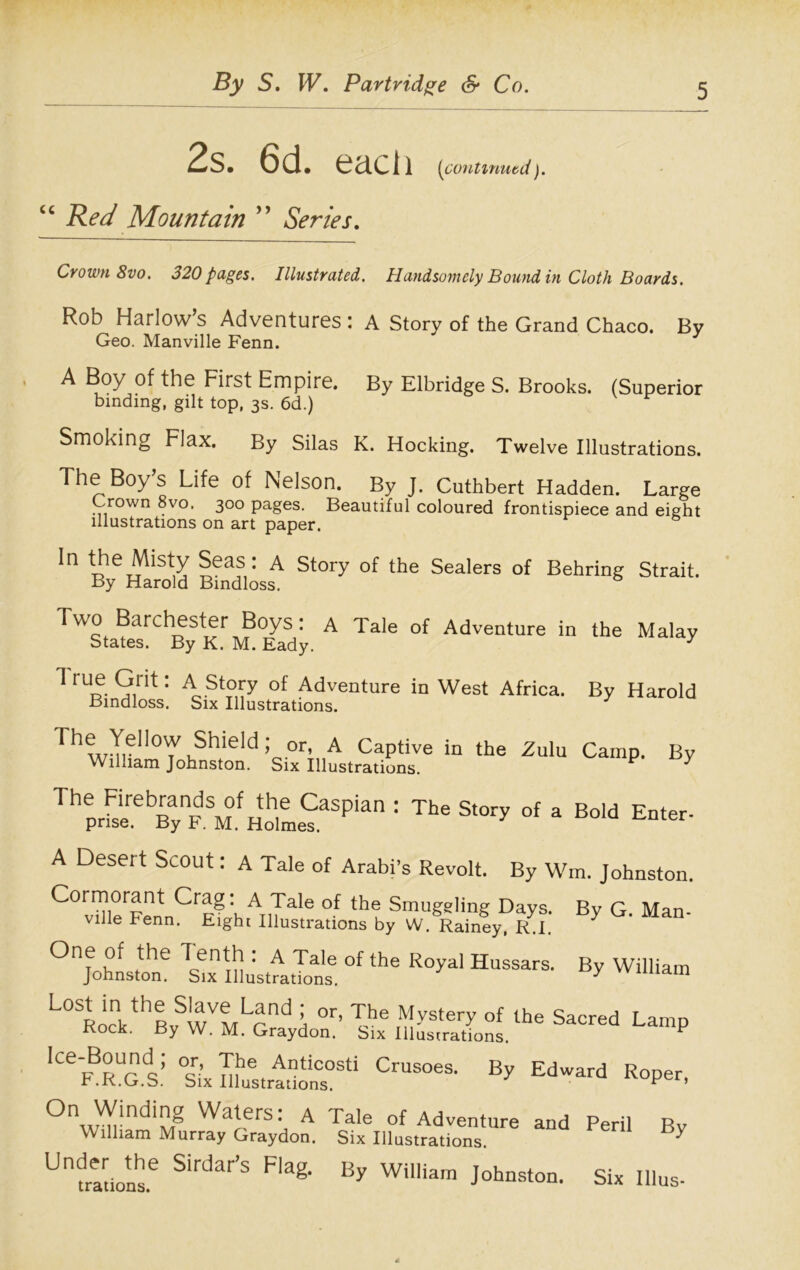 2s. 6d. each {continued). cc Red Mountain ” Series. Crown 8vo. 320 pages. Illustrated. Handsomely Bound in Cloth Boards. Rob Harlow’s Adventures: A Story of the Grand Chaco. By Geo. Manville Fenn. A Boy of the First Empire. By Elbridge S. Brooks. (Superior binding, gilt top, 3s. 6d.) Smoking Flax. By Silas K. Hocking. Twelve Illustrations. The Boys Life of Nelson. By J. Cuthbert Hadden. Large Crown 8vo, 300 pages. Beautiful coloured frontispiece and eight illustrations on art paper. In the Misty Seas: A Story of the Sealers of Behring Strait. By Harold Bindloss. Two Barchester Boys: A Tale of Adventure in the Malay States. By K. M. Eady. 3 1 9trit: A St°ry of Adventure in West Africa. By Harold Bindloss. Six Illustrations. The Yellow Shield William Johnston. j or, A Captive in the Zulu Camp. Six Illustrations. By The Firebrands of the Caspian : prise. By F. M. Holmes. The Story of a Bold Enter- A Desert Scout: A Tale of Arabi’s Revolt. By Wm. Johnston. Cormorant Crag. A Tale of the Smuggling Days. Bv G Man. ville Fenn. Eight Illustrations by W. Rainey, R.I. ^ 0n^f lentT^ : A Tale of the Royal Hussars. By William Johnston. Six Illustrations. 3 1 Lo % js-ai s*ca L“’p 'ce>Bss i c““' Ed-*rd On Winding Waters: a William Murray Graydon. Under the Sirdar’s Flag, trations. Tale of Adventure and Peril Rv Six Illustrations. ^ By William Johnston. Six Illus-