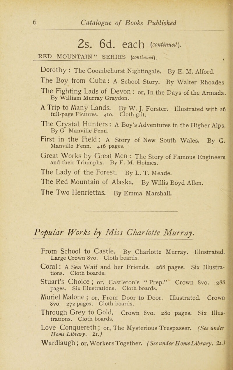 2s. 6d. each (continued). RED MOUNTAIN 11 SERIES {continued). Dorothy : The Coombehurst Nightingale. By E. M. Alford. The Boy from Cuba: A School Story. By Walter Rhoades The Fighting Lads of Devon : or, In the Days of the Armada. By William Murray Graydon. A Trip to Many Lands. By W. J. Forster. Illustrated with 26 full-page Pictures, ^to. Cloth gilt. The Crystal Hunters: A Boy’s Adventures in the Higher Alps. By G Manville Fenn. First in the Field: A Story of New South Wales. By G. Manville Fenn. 416 pages. Great Works by Great Men : The Story of Famous Engineers and their Triumphs. By F. M. Holmes. The Lady of the Forest. By L. T. Meade. The Red Mountain of Alaska. By Willis Boyd Allen. The Two Henriettas. By Emma Marshall. Popular Works by Miss Charlotte Murray. From School to Castle. By Charlotte Murray. Illustrated. Large Crown 8vo. Cloth boards. Coral : A Sea Waif and her Friends. 268 pages. Six Illustra- tions. Cloth boards. Stuart’s Choice ; or, Castleton’s “ Prep.” Crown 8vo. 288 pages. Six Illustrations. Cloth boards. Muriel Malone ; or, From Door to Door. Illustrated. Crown 8vo. 272 pages. Cloth boards. Through Grey to Gold. Crown 8vo. 280 pages. Six Illus- trations. Cloth boards. Love Conquereth ; or, The Mysterious Trespasser. (See under Home Library. 2 s.) Wardlaugh ; or, Workers Together. (See under Home Library. 2s.)