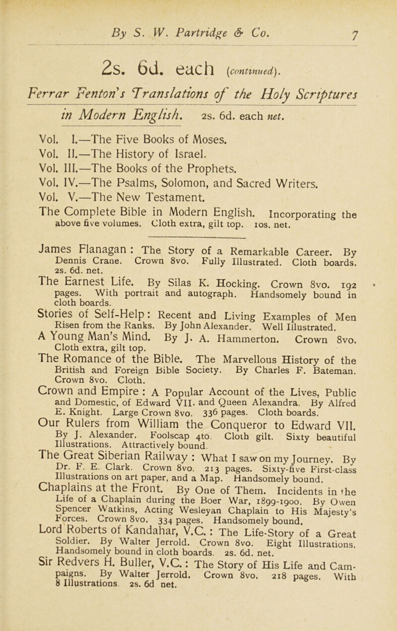 2s. 6d. each [continued). Ferrar Fenton s Translations of the Holy Scriptures in Modern English. 2s. 6d. each net. Vol. I.—The Five Books of Moses. Vol. II.—The History of Israel. Vol. III.—The Books of the Prophets. Vol. IV.—The Psalms, Solomon, and Sacred Writers. Vol. V.—The New Testament. The Complete Bible in Modern English. Incorporating the above five volumes. Cloth extra, gilt top. ios. net. James Flanagan : The Story of a Remarkable Career. By Dennis Crane. Crown 8vo. Fully Illustrated. Cloth boards. 2s. 6d. net. The Earnest Life. By Silas K. Hocking. Crown 8vo. 192 pages. With portrait and autograph. Handsomely bound in cloth boards. Stories of Self-Help : Recent and Living Examples of Men Risen from the Ranks. By John Alexander. Well Illustrated. A Young Man’s Mind. By J. A. Hammerton. Crown 8vo. Cloth extra, gilt top. The Romance of the Bible. The Marvellous History of the British and Foreign Bible Society. By Charles F. Bateman. Crown 8vo. Cloth. Crown and Empire : A Popular Account of the Lives, Public and Domestic, of Edward VII. and Queen Alexandra. By Alfred E. Knight. Large Crown 8vo. 336 pages. Cloth boards. Our Rulers from William the Conqueror to Edward VII. By J. Alexander. Foolscap 4to. Cloth gilt. Sixty beautiful Illustrations. Attractively bound. The Great Siberian Railway : What I saw on my Journey. By Dr. F. E. Clark. Crown 8vo. 213 pages. Sixty-five First-class Illustrations on art paper, and a Map. Handsomely bound. Chaplains at the Front. By One of Them. Incidents in >he Life of a Chaplain during the Boer War, 1899-1900. By Owen Spencer Watkins, Acting Wesleyan Chaplain to His Majesty’s borces. Crown 8vo. 334 pages. Handsomely bound. Lord Roberts of Kandahar, V.C.: The Life-Story of a Great Soldier. By Walter Jerrold. Crown 8vo. Eight Illustrations. Handsomely bound in cloth boards. 2s. 6d. net. Sir Redvers H. Buller, V.C.: The Story of His Life and Cam- paigns. By Walter Jerrold. Crown 8vo. 218 pages. With 8 Illustrations. 2s. 6d net.