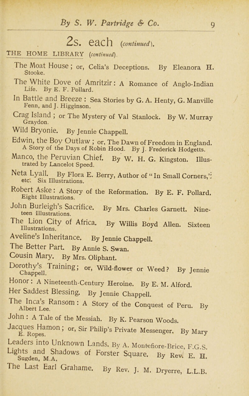 2s. each (continued). THE HOME LIBRARY (continued). 1 he Moat House ; or, Celia’s Deceptions. By Eleanora H. Stooke. The White Dove of Amritzir: A Romance of Anglo-Indian Life. By E. F. Pollard. In Battle and Breeze : Sea Stories by G. A. Henty, G. Manville Fenn, and J. Higginson. Crag Island \ or The Mystery of Val Stanlock. By W. Murray Graydon. Wild Bryonie. By Jennie Chappell. Edwin, the Boy Outlaw j or, The Dawn of Freedom in England. A Story of the Days of Robin Hood. By J. Frederick Hodgetts. Manco, the Peruvian Chief. By W. H. G. Kingston. Ulus- trated by Lancelot Speed. Neta Lyall. By Flora E. Berry, Author of “In Small Corners,M etc. Six Illustrations. Robert Aske: A Story of the Reformation. By E. F. Pollard. Eight Illustrations. John Burleigh s Sacrifice. By Mrs. Charles Garnett. Nine- teen Illustrations. ^iiLionaty of Africa. By Willis Boyd Allen. Sixteen Aveline s Inheritance. By Jennie Chappell. The Better Part. By Annie S. Swan. Cousin Mary. By Mrs. Oliphant. D0Ch%peSll Training; °r’ Wild-flower or Weed? By Jennie Honor : A Nineteenth-Century Heroine. By E. M. Alford. Her Saddest Blessing. By Jennie Chappell. Th AlberCtaLeeRanS°m 1 A St°ry °f the Concluest of Peru. By John : A Tale of the Messiah. By K. Pearson Woods. Jacques^Hamon ; or, Sir Philip’s Private Messenger. By Mary Leaders into Unknown Lands. By A. Montefiore-Brice, F.G.S. LlgSugdea?M.Ahad0WS °f F°rSter S9Uare* By Rev, E. H. The Last Earl Grahame. By Rev, J. M. Dryerre, L.L.B.
