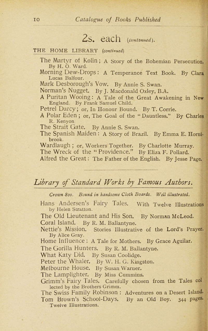 each (Continued). THE HOME LIBRARY [continued) The Martyr of Kolin ; A Story of the Bohemian Persecution. By H. O, Ward. Morning Dew-Drops: A Temperance Text Book. By Clara Lucas Balfour. Mark Desborough’s Vow. By Annie S. Swan. Norman’s Nugget. By J. Macdonald Oxley, B.A. A Puritan Wooing : A Tale of the Great Awakening in New England. By Frank Samuel Child. Petrel Darcy; or, In Honour Bound. By T. Corrie. A Polar Eden; or, The Goal of the “Dauntless.” By Charles R. Kenyon The Strait Gate. By Annie S. Swan. The Spanish Maiden : A Story of Brazil. By Emma E. Horni- brook. Wardlaugh ; or, Workers Together. By Charlotte Murray. The Wreck of the “ Providence.” By Eliza F. Pollard. Alfred the Great: The Father of the English. By Jesse Page. Library of Standard Works by Famous Authors. Crown 8vo. Bound in handsome Cloth Boards. Well illustrated. Hans Andersen’s Fairy Tales. With Twelve Illustrations by Helen Stratton. The Old Lieutenant and His Son. By Norman McLeod. Coral Island. By R. M. Ballantyne. Nettie’s Mission. Stories Illustrative of the Lord’s Prayer. By Alice Gray. Home Influence : A Tale for Mothers. By Grace Aguilar. The Gorilla Hunters. By R. M. Ballantyne. What Katy Did. By Susan Coolidge. Peter the Whaler. By W. H. G. Kingston. Melbourne House. By Susan Warner. The Lamplighter. By Miss Cummins. Grimm’s Fairy Tales. Carefully chosen from the Tales col lected by the Brothers Grimm. The Swiss Family Robinson : Adventures on a Desert Island. Tom Brown’s School-Days. By an Old Boy. 344 pages. Twelve Illustrations.