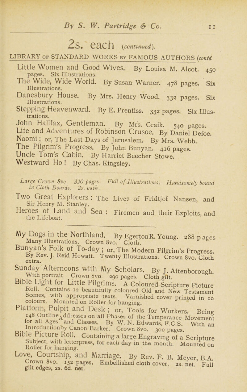 2s. each (continued). LIBRARY of STANDARD WORKS by FAMOUS AUTHORS (contd Little Women and Good Wives. By Louisa M. Alcot. 450 pages. Six Illustrations. The Wide, Wide World. By Susan Warner. 478 pages. Six Illustrations. Danesbury House. By Mrs. Henry Wood. 332 pages. Six Illustrations. Stepping Heavenward. By E. Prentiss. 332 pages. Six Illus- trations. John Halifax, Gentleman. By Mrs. Craik. 540 pages. Life and Adventures of Robinson Crusoe. By Daniel Defoe. Naomi; or, The Last Days of Jerusalem. By Mrs. Webb. The Pilgrim’s Progress. By John Bunyan. 416 pages. Uncle Tom’s Cabin. By Harriet Beecher Stowe. Westward Ho ! By Chas. Kingsley. Large Crown 8vo. 320 pages. Full of Illustrations. Handsomely bound in Cloth Boards. 2s. each. Two Great Explorers : The Lives of Fridtjof Nansen, and Sir Henry M. Stanley. Heioes of Land and Sea : Firemen and their Exploits, and the Lifeboat. % Dogs in the Northland. By EgertonR. Young. 288 pages Many Illustrations. Crown 8vo. Cloth. Bunyan s Folk of To-day ; or, The Modern Pilgrim’s Progress. By Rev. J. Reid Howatt. Twenty Illustrations. Crown 8vo. Cloth extra. Sunday Afternoons with My Scholars. By J. Attenborough. With portrait. Crown 8vo. 290 pages. Cloth gilt. ^or Little Pilgrims. A Coloured Scripture Picture Roll. Contains 12 beautifully coloured Old and New Testament Scenes, with appropriate texts. Varnished cover printed in 10 colours. Mounted on Roller for hanging. Platform, Pulpit and Desk ; or, Tools for Workers. Being 148 Outhne^ddresses on all Phases of the Temperance Movement for all Ages and Classes. By W. N. Edwards, F.C.S. With an Introductionby Canon Barker. Crown 8vo. 300 pages. Bible Picture Roll. Containing a large Engraving of a Scripture Subject with letterpress, for each day in the month. Mounted on Roller for hanging. Love, Courtship, and Marriage. By Rev. F. B. Meyer, B.A. Crown 8vo. 152 pages. Embellished cloth cover. 2s. net Full gilt edges, 2s, 6d. net.