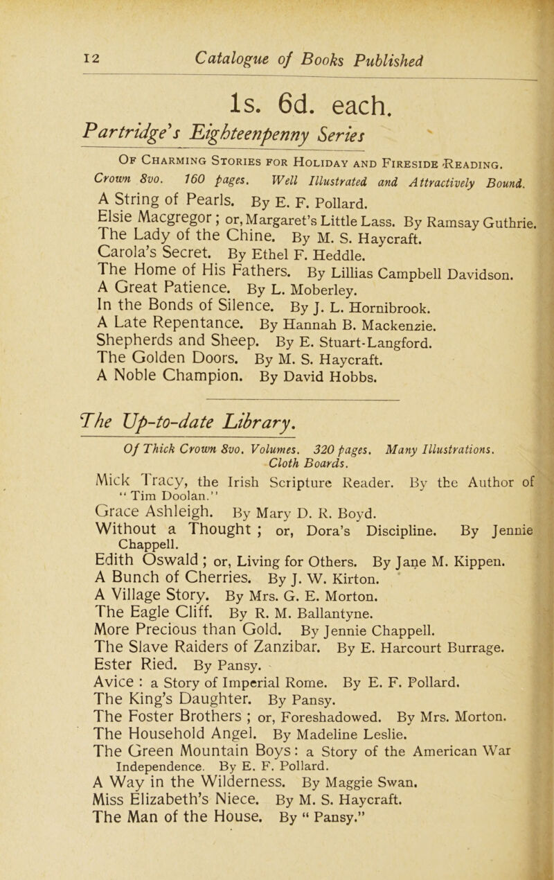 Is. 6d. each. Partridge's Eighteenpenny Series Of Charming Stories for Holiday and Fireside 'Reading. Crown 8vo. 160 pages. Well Illustrated and Attractively Bound. A String of Pearls. By E. F. Pollard. Elsie Macgregor , or, Margaret’s Little Lass. By Ramsay Guthrie. The Lady of the Chine. By M. S. Haycraft. Carola’s Secret. By Ethel F. Heddle. The Home of His Fathers. By Lillias Campbell Davidson. A Great Patience. By L. Moberley. In the Bonds of Silence. By J. L. Hornibrook. A Late Repentance. By Hannah B. Mackenzie. Shepherds and Sheep. By E. Stuart-Langford. The Golden Doors. By M. S. Haycraft. A Noble Champion. By David Hobbs. The Up-to-date Library. Of Thick Crown 8vo. Volumes. 320 pages. Many Illustrations. Cloth Boards. Mick 1 racy, the Irish Scripture Reader. By the Author of “ Tim Doolan.” Grace Ashleigh. By Mary D. R. Boyd. Without a Thought ; or, Dora’s Discipline. By Jennie Chappell. Edith Oswald; or, Living for Others. By Jane M. Kippen. A Bunch of Cherries. By J. W. Kirton. A Village Story. By Mrs. G. E. Morton. The Eagle Cliff. By R. M. Ballantyne. More Precious than Gold. By Jennie Chappell. The Slave Raiders of Zanzibar. By E. Harcourt Burrage. Ester Ried. By Pansy. Avice : a Story of Imperial Rome. By E. F. Pollard. The King’s Daughter. By Pansy. The Foster Brothers ; or, Foreshadowed. By Mrs. Morton. The Household Angel. By Madeline Leslie. The Green Mountain Boys: a Story of the American War Independence. By E. F. Pollard. A Way in the Wilderness. By Maggie Swan. Miss Elizabeth’s Niece. By M. S. Haycraft. The Man of the House. By “ Pansy.”