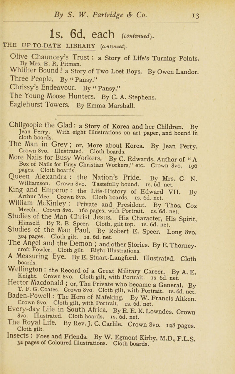 Is. 6d, each (1continued). THE UP-TO-DATE LIBRARY {continued). Olive Chauncey’s Trust : a Story of Life’s Turning Points. By Mrs. E. R. Pitman. Whither Bound ? a Story of Two Lost Boys. By Owen Landor. Three People. By “ Pansy.” Chrissy’s Endeavour. By “ Pansy.” The Young Moose Hunters. By C. A. Stephens. Eaglehurst Towers. By Emma Marshall. Chilgoopie the Glad : a Story of Korea and her Children. By Jean Perry. With eight Illustrations on art paper, and bound in cloth boards. The Man in Grey; or, More about Korea. By Jean Perry. Crown 8vo. Illustrated. Cloth boards. More Nails for Busy Workers. By C. Edwards, Author of “ A Box of Nails for Busy Christian Workers,” etc. Crown 8vo. 196 pages. Cloth boards. Queen Alexandra : the Nation’s Pride. By Mrs. C. N. Williamson. Crown 8vo. Tastefully bound, is. 6d. net. King and Emperor : the Life-History of Edward VII. By Arthur Mee. Crown 8vo. Cloth boards, is. 6d. net. William McKinley : Private and President. By Thos. Cox Meech. Crown 8vo. 160 pages, with Portrait, is. 6d. net. Studies of the Man Christ Jesus. His Character, His Spirit, Himself. By R. E. Speer. Cloth, gilt top. is. 6d. net. Studies of the Man Paul. By Robert E. Speer. Long 8vo 304 pages. Cloth gilt. is. 6d. net. The Angel and the Demon ; and other Stories. ByE.Thorney- croft Fowler. Cloth gilt. Eight Illustrations. A Measuring Eye. By E. Stuart-Langford. Illustrated. Cloth boards. Wellington : the Record of a Great Military Career. By A. E. Knight. Crown 8vo. Cloth gilt, with Portrait, is. 6d. net. Hector Macdonald ; or, The Private who became a General. By T. F. G. Coates. Crown 8vo. Cloth gilt, with Portrait, is. 6d. net. Baden-Powell : The Hero of Mafeking. By W. Francis Aitken Crown 8vo. Cloth gilt, with Portrait, is. 6d. net. Every-day Life in South Africa. By E. E. K. Lowndes. Crown 8vo. Illustrated. Cloth boards, is. 6d. net. ^^Cloth^ilt^^6* Rev‘ J* C* Carlile. Crown 8vo. 128 pages. Insects : Foes and Friends. By W. Egmont Kirby, M.D F L S 32 pages of Coloured Illustrations. Cloth boards.