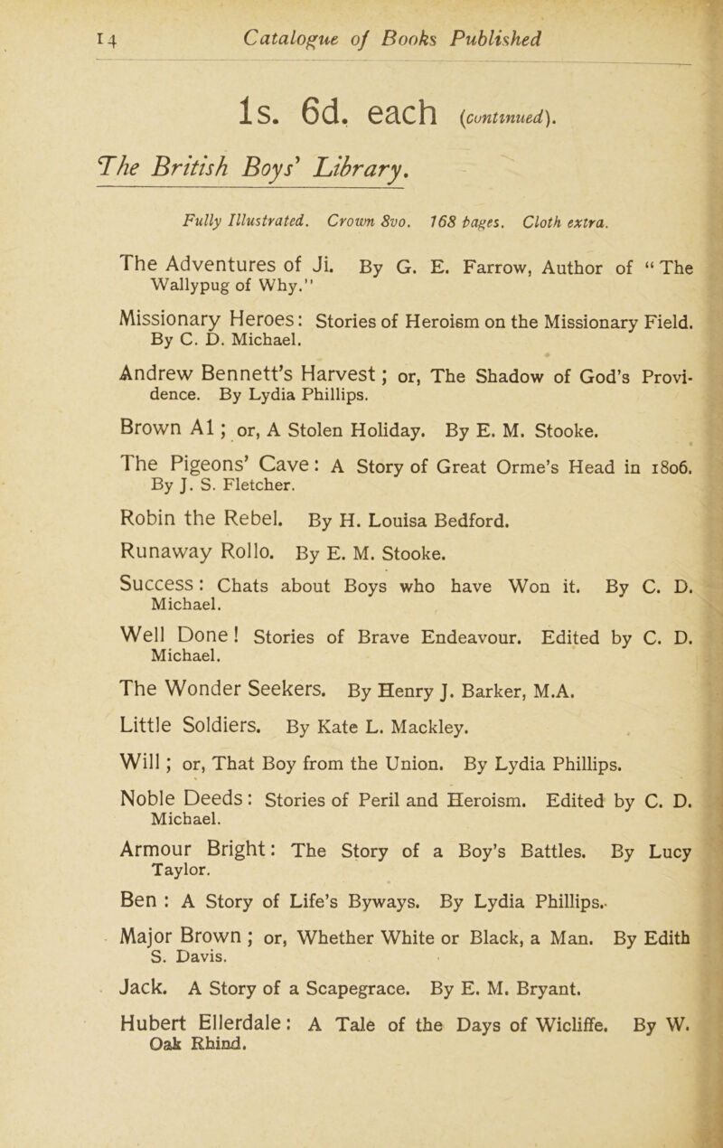 Is. 6cL each (continued). Lhe British Boys' Library. Fully Illustrated. Crown 8vo. 168 lages. Cloth extra. The Adventures of Ji. By G. E. Farrow, Author of “ The Wallypug of Why.” Missionary Heroes: Stories of Heroism on the Missionary Field. By C. D. Michael. Andrew Bennett’s Harvest; or, The Shadow of God’s Provi- dence. By Lydia Phillips. Brown A1; or, A Stolen Holiday. By E. M. Stooke. 1 he Pigeons’ Cave: A Story of Great Orme’s Head in 1806. By J. S. Fletcher. Robin the Rebel. By H. Louisa Bedford. Runaway Rollo. By E. M. Stooke. Success: Chats about Boys who have Won it. By C. D. Michael. Well Done ! Stories of Brave Endeavour. Edited by C. D. Michael. The Wonder Seekers. By Henry J. Barker, M.A. Little Soldiers. By Kate L. Mackley. Will ; or, That Boy from the Union. By Lydia Phillips. % _ ■ Noble Deeds: Stories of Peril and Heroism. Edited by C. D. Michael. Armour Bright: The Story of a Boy’s Battles. By Lucy Taylor. Ben : A Story of Life’s Byways. By Lydia Phillips.- Major Brown ; or, Whether White or Black, a Man. By Edith S. Davis. Jack. A Story of a Scapegrace. By E. M. Bryant. Hubert Ellerdale: A Tale of the Days of Wicliffe. By W. Oak Rhind.