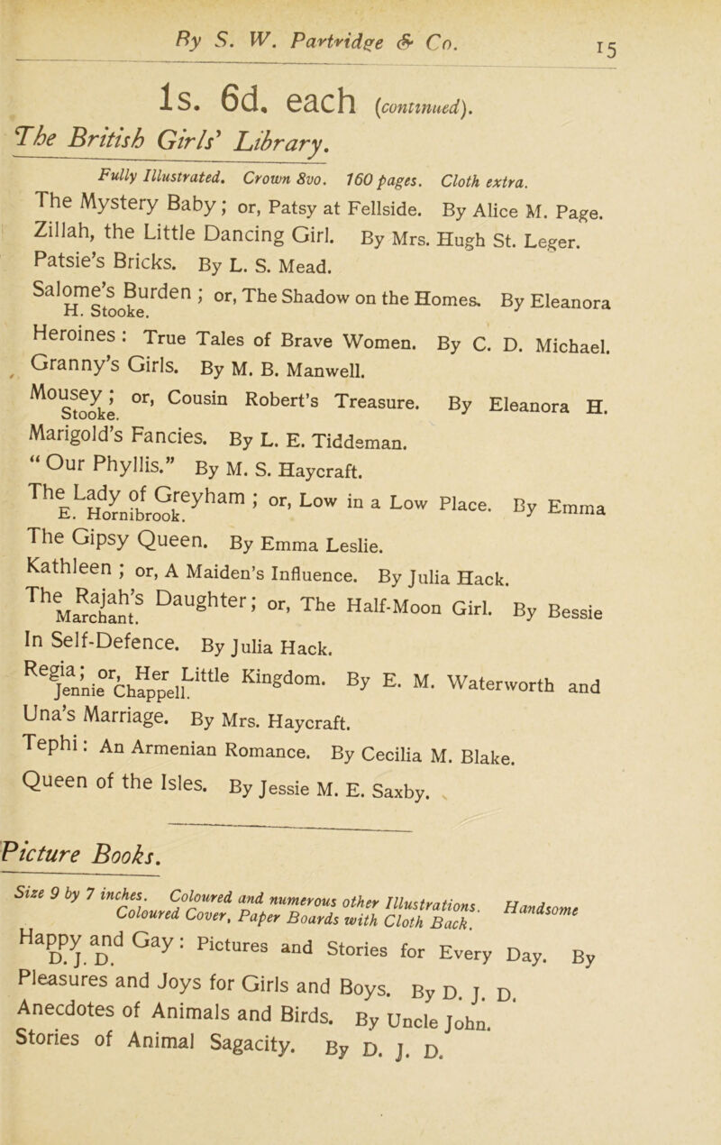 15 Is. 6d, each (continued). The British Girls' Library. Fully Illustrated, Crown 8vo. 160 pages. Cloth extra. The Mystery Baby; or, Patsy at Fellside. By Alice M. Page. ZiUah, the Little Dancing Girl. By Mrs. Hugh St. Leger. Patsie’s Bricks. By L. S. Mead. Salomejs JBurden ; 0r, The Shadow on the Homes. By Eleanora Heroines : True Tales of Brave Women. By C. D. Michael. Granny s Girls. By M. B. Manwell. M°Sto<^ki °r’ C°Usin Robert’s Treasure. By Eleanora H. Marigold’s Fancies. By L. E. Tiddeman. “ °ur Phyllis.” By M. S. Haycraft. ThELHlibfro^eyham : °r’ L0W “ a % Emma The Gipsy Queen. By Emma Leslie. Kathleen ; or, A Maiden’s Influence. By Julia Hack. Th Marclantf °aUghter ^ or- The Half-Moon Girl. By Bessie In Self-Defence. By Julia Hack. RejlnL0ChappellLittle KinS<3om< By E' M' Waterworth and Una’s Marriage. By Mrs. Haycraft. Tephi: An Armenian Romance. By Cecilia M. Blake. Queen of the Isles. By Jessie M. E. Saxby. Picture Books, Size 9 by 7 inches Coloured and numerous other Illustrations. Handsome Coloured Cover, Paper Boards with Cloth Back. Happy andGay: pictures and St0ries for Every Day. By Pleasures and Joys for Girls and Boys. By D j d Anecdotes of Animals and Birds. By Uncle John. Stories of Animal Sagacity. By D. j. d
