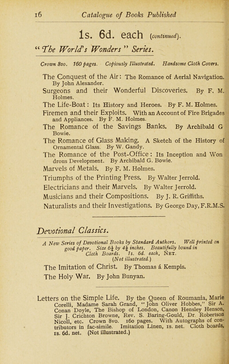 Is. 6d. each (icontinued). “*The World's Wonders ” Series. Crown 8vo. 160 pages. Copiously Illustrated. Handsome Cloth Covers. The Conquest of the Air: The Romance of Aerial Navigation. By John Alexander. Surgeons and their Wonderful Discoveries. By F. M. Holmes. The Life-Boat: Its History and Heroes. By F. M. Holmes. Firemen and their Exploits. With an Account of Fire Brigades and Appliances. By F. M. Holmes. The Romance of the Savings Banks. By Archibald G Bowie. The Romance of Glass Making. A Sketch of the History of Ornamental Glass. By W. Gandy. The Romance of the Post-Office : Its Inception and Won drous Development. By Archibald G. Bowie. Marvels of Metals. By F. M. Holmes. Triumphs of the Printing Press. By Walter Jerrold. Electricians and their Marvels. By Walter Jerrold. Musicians and their Compositions. By J. R. Griffiths. Naturalists and their Investigations. By George Day, F.R.M.S. Devotional Classics. A Hew Series of Devotional Books by Standard Authors. Well printed on good paper. Size 6| by inches. Beautifully bound in Cloth Boards. Is. 6d. each, Net. (Not illustrated.) The Imitation of Christ. By Thomas a Kempis. The Holy War. By John Bunyan. Letters on the Simple Life. By the Queen of Roumania, Marie Corelli, Madame Sarah Grand, “ John Oliver Hobbes,” Sir A. Conan Doyle, The Bishop of London, Canon Hensley Henson, Sir J. Crichton Browne, Rev. S. Baring-Gould, Dr. Robertson Nicoll, etc. Crown 8vo. 160 pages. With Autographs of con- tributors in fac-simile. Imitation Linen, is. net. Cloth boards, is. 6d. net. (Not illustrated.)