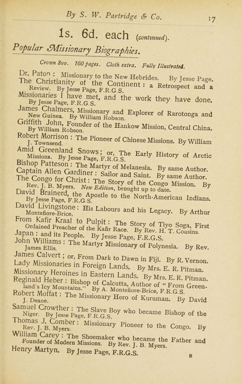 ]7 Is. 6d. each (continued). Popular £Missionary Biographies. Crown 8vo. 160pages. Cloth extra. Fully Illustrated. Missionary to the New Hebrides. By Jesse Paee ^ ^ WOrk haVe d°e- EXP’0rer °f Rar°t0nga 3Dd rlBy Wim°amnRfbsonder °f ^ Hankow Mission, Central China. R0bjeTol0SenSd0n : The Pi°neer of Chinese Missions. By William ^mMissSnrnBynjdesse^Pa^ ’fr’c? Eafly History of Arctic cZ°ainPA? ““ Au‘h°r' ntra •a r> • iVAyfrs- New Edition, brought up to date 7 By E R G s'”1* “ N>b *~iu Indians. Da53i«Sg“': H',L*b°“ “0 «■ ByA„tar From kafir Kraal to Pulnif ■ nn-./-. ct r /-r^. Ordained Preacher of the Kafir Race ^ByRev H^T c°§a’- ^ Japan : and its People. By Jesse Pare F R r c C°USlnS' K'S® : The Missionar’y of Polynesia. By Rev. James Calycrt; or, From Dark to Dawn in Fiji. By R. Vernon S»!a^'Zr F°?i8“ LandS- B’ *• 1 Pit™ S S hZ” ^:;11 UndS- B, Mss. E. R. J. Deane. Missionary Hero of Kuruman. By David Sa™glCB™jtse PafeheFSRGSBOy ^ Bisb°P °f the Th0RTvaSjiCM°ytser: Pi0neer ‘»e Congo. By J'KLS1IflsfonTX Rev° Jbea Myerhse Henry Martyn. By Jesse Page, F.R.G.S. B