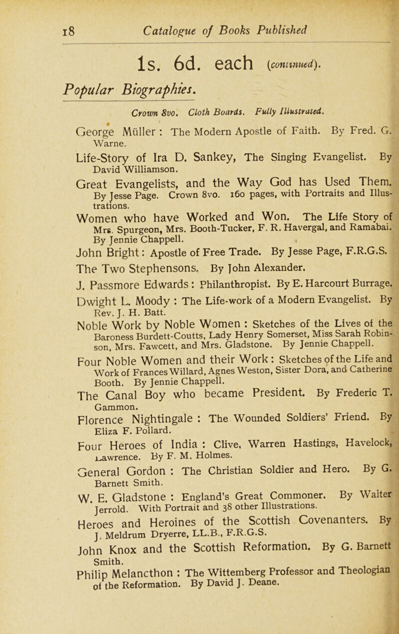 Is. 6d. each (continued). Popular Biographies. Crown 8vo. Cloth Boards. Fully Illustrated. George Muller : The Modern Apostle of Faith. By Fred. G. Warne. Life-Story of Ira D. Sankey, The Singing Evangelist. By David Williamson. Great Evangelists, and the Way God has Used Them. By Jesse Page. Crown 8vo. 160 pages, with Portraits and Illus- trations. Women who have Worked and Won. The Life Story of Mrs. Spurgeon, Mrs. Booth-Tucker, F. R. Havergal, and Ramabai. By Jennie Chappell. John Bright: Apostle of Free Trade. By Jesse Page, F.R.G.S. The Two Stephensons. By John Alexander. J. Passmore Edwards: Philanthropist. By E. Harcourt Burrage. Dwight L. Moody : The Life-work of a Modern Evangelist. By Rev. J. H. Batt. Noble Work by Noble Women : Sketches of the Lives of the Baroness Burdett-Coutts, Lady Henry Somerset, Miss Sarah Robin- son, Mrs. Fawcett, and Mrs. Gladstone. By Jennie Chappell. Four Noble Women and their Work: Sketches of the Life and Work of Frances Willard, Agnes Weston, Sister Dora, and Catherine Booth. By Jennie Chappell. The Canal Boy who became President. By Frederic T. Gammon. Florence Nightingale : The Wounded Soldiers’ Friend. By Eliza F. Pollard. Four Heroes of India : Clive, Warren Hastings, Havelock, i_.awrence. By F. M. Holmes. General Gordon : The Christian Soldier and Hero. By G. Barnett Smith. W. E. Gladstone : England’s Great Commoner. By Waiter Jerrold. With Portrait and 38 other Illustrations. Heroes and Heroines of the Scottish Covenanters. By J. Meldrum Dryerre, LL.B., F.R.G.S. John Knox and the Scottish Reformation. By G. Barnett Smith. Philip Melancthon : The Wittemberg Professor and Theologian of the Reformation. By David J. Deane.