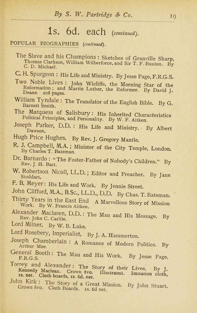 J9 Is. 6d. each [continued). POPULAR BIOGRAPHIES (continued). Ttie Slaw and his Champions : Sketches of Granville Sharp, 1 nomas Clarkson, William Wilberforce, and Sir T. F. Buxton Bv C. D. Michael. ' J C. H. Spurgeon : His Life and Ministry. By Jesse Page, F.R.G.S. Two Noble Lives : John Wicliffe, the Morning Star of the Reformation ; and Martin Luther, the Reformer. By David T Deane. 208 pages. y J * WlBaraett'smfthle The TransIator o£ the English Bible. By G. Thp0Sr ■ °,f SaIisbury; His Inherited Characteristics Political Principles, and Personality. By W. F. Aitken. Joseph^^Parker, D.D. : His Life and Ministry. • By Albert Hugh Price Hughes. By Rev. J. Gregory Mantle. R‘ % ChSfesTI’BlAminMiniSter °f the CUy TemPIe’ Lond°n’ Dr,Rev.rj aH °BattTh<5 Foster'Father of Nobody’s Children.” By W-^°n NlC011’ LL-D,: Editor and Preacher. By Jane F. B. Meyer: His Life and Work. By Jennie Street. John Clifford, M.A., B.Sc., LL.D., D.D. By Chas. T. Bateman. “J 15. a »“!■ •( M>™ mS2l!g&SL aa: Tb' M“ - a b. Lord Milner. By W. B. Luke. Lord Rosebery, Imperialist. By J. A. Hammerton. j0SArthurCMeemberlaln 1 A Romance of Modern Politics. By l°0th 1 The Man aDd His Work- By Jesse Page, Torrey and Alexander: The Story of their Lives Bv I i,b;
