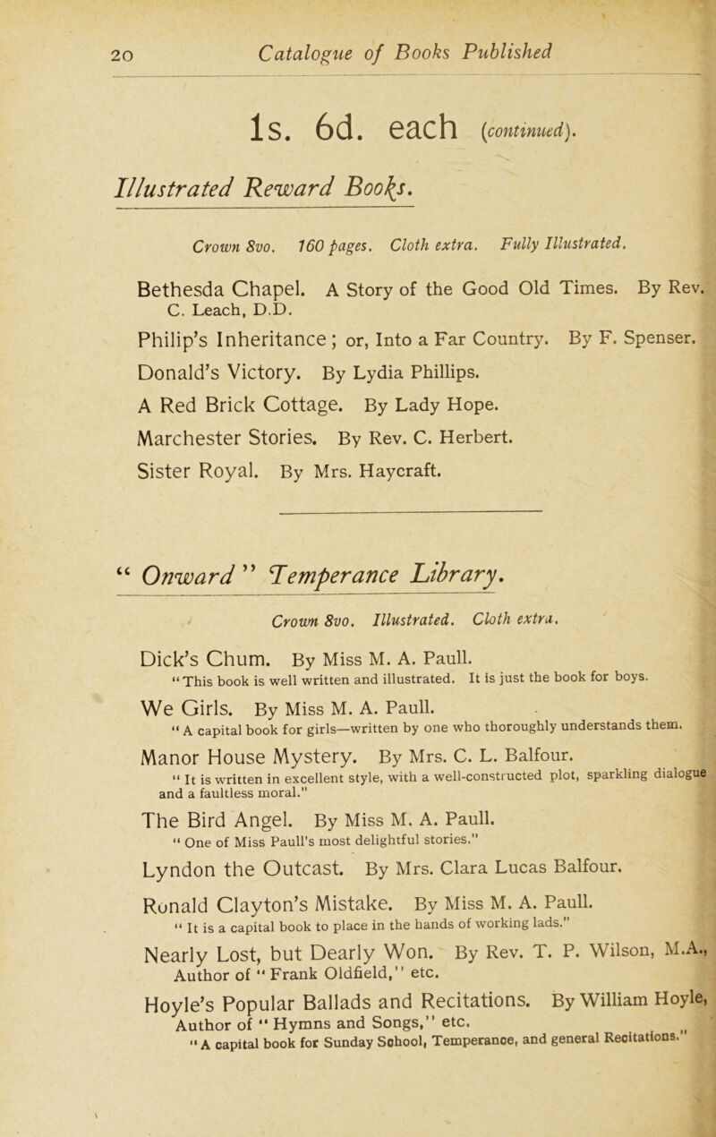 is. 6d. each [continued). Illustrated Reward Boo\s. Crown 8vo. 160 pages. Cloth extra.. Fully Illustrated. Bethesda Chapel. A Story of the Good Old Times. By Rev. C. Leach, D.D. Philip’s Inheritance ; or, Into a Far Country. By F. Spenser. Donald’s Victory. By Lydia Phillips. A Red Brick Cottage. By Lady Hope. Marchester Stories. By Rev. C. Herbert. Sister Royal. By Mrs. Haycraft. “ Onward ” Iemperance Library. Crown 8vo. Illustrated. Cloth extra. Dick’s Chum. By Miss M. A. Pauli. “ This book is well written and illustrated. It is just the book for boys. We Girls. By Miss M. A. Pauli. “ A capital book for girls—written by one who thoroughly understands them. Manor House Mystery. By Mrs. C. L. Balfour. “ It is written in excellent style, with a well-constructed plot, sparkling dialogue and a faultless moral.” The Bird Angel. By Miss M. A. Pauli. “ One of Miss Pauli’s most delightful stories. Lyndon the Outcast. By Mrs. Clara Lucas Balfour. Ronald Clayton’s Mistake. By Miss M. A. Pauli. “ It is a capital book to place in the hands of working lads. Nearly Lost, but Dearly Won. By Rev. T. P. Wilson, M.A., Author of “ Frank Oldfield,” etc. Hoyle’s Popular Ballads and Recitations. By William Hoyle, Author of  Hymns and Songs,” etc. f A capital book for Sunday School, Temperance, and general Recitations.’