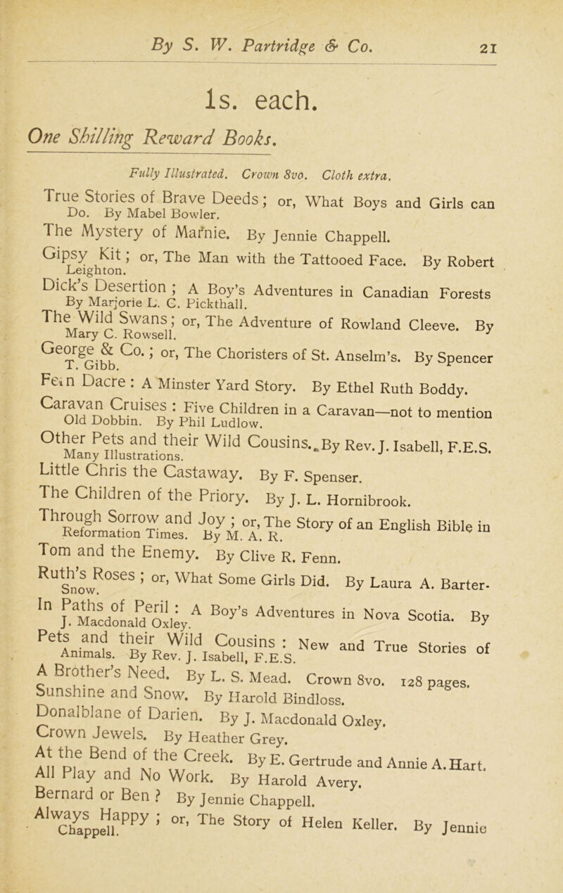 Is. each. One Shilling Reward Books. Fully Illustrated. Crown 8vo. Cloth extra. True Stories of Brave Deeds; or, What Boys and Girls can Do. By Mabel Bowler. The Mystery of Mafnie. By Jennie Chappell. Gipsy Kit; or, The Man with the Tattooed Face. By Robert Leighton. J S,Peser^on ’ A Boy’s Adventures in Canadian Forests By Marjorie L. C. Pickthall. The Wiid Swans; or, The Adventure of Rowland Cleeve. By Mary C. Rowsell. J ^T^Gibb C0' ’ °r’ The Choristers of St- Anselm’s. By Spencer Fe, n Dacre : A Minster Yard Story. By Ethel Ruth Boddy. Ca01VdaDoSniSBSy: PMeLud,otren “ * Canwa“-«* 0tMarny inyrnionhseir J. Isabell, F.E.S. Little Chris the Castaway. By F. Spenser. The Children of the Priory. By J. L. Hornibrook. Through Sorrow and Joy ; or, The Story of an English Bible in Reformation Times. By M. A. R. 5 g w Tom and the Enemy. By Clive R. Fenn. RUtShnowR°SeS ’ 0r’ What Some Girls Did- By Laura A’ Barter- In Jd^lacdonald'oxleyA B°y’S Adventures in Nova Scotia. By Pets and their Wild Cousins : New and True Stories nf Animals. By Rev. J. Isabell, F.E S 68 °f A Brother’s Need. By L. S. Mead. Crown 8vo. I28 pages. Sunshine and Snow. By Harold Bindloss. Donalblane of Darien. By J. Macdonald Oxley. Crown Jewels. By Heather Grey. At the Bend of the Creek. By E. Gertrude and Annie A. Hart. All Play and No Work. By Harold Avery. Bernard or Ben ? By Jennie Chappell. • A1WChyappdiaPPy ; °r’ The St°ry 04 HeleQ Keller’ BY Jennie
