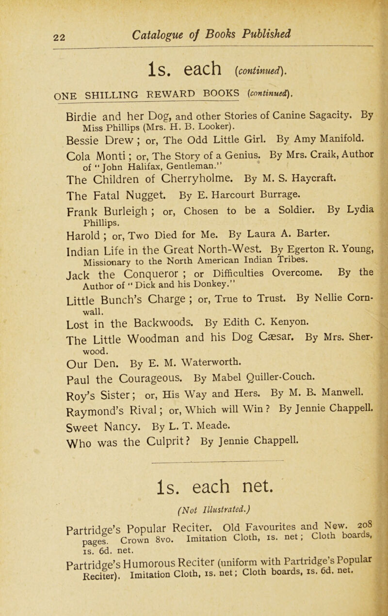 Is. each (continued). ONE SHILLING REWARD BOOKS (continued). Birdie and her Dog, and other Stories of Canine Sagacity. By Miss Phillips (Mrs. H. B. Looker). Bessie Drew ; or, The Odd Little Girl. By Amy Manifold. Cola Monti; or, The Story of a Genius. By Mrs. Craik, Author of “John Halifax, Gentleman.” The Children of Cherryholme. By M. S. Haycraft. The Fatal Nugget. By E. Harcourt Burrage. Frank Burleigh ; or, Chosen to be a Soldier. By Lydia Phillips. Harold ; or, Two Died for Me. By Laura A. Barter. Indian Life in the Great North-West. By Egerton R. Young, Missionary to the North American Indian Tribes. Jack the Conqueror ; or Difficulties Overcome. By the Author of “ Dick and his Donkey.” Little Bunch’s Charge ; or, True to Trust. By Nellie Corn- wall. Lost in the Backwoods. By Edith C. Kenyon. The Little Woodman and his Dog Caesar. By Mrs. Sher- wood. Our Den. By E. M. Waterworth. Paul the Courageous. By Mabel Quiller-Couch. Roy’s Sister; or, His Way and Hers. By M. R Manwell. Raymond’s Rival; or, Which will Win ? By Jennie Chappell. Sweet Nancy. By L. T. Meade. Who was the Culprit? By Jennie Chappell. Is. each net. (Not Illustrated.) Partridge’s Popular Reciter. Old Favourites and New. 208 page?. Crown 8vo. Imitation Cloth, is. net; Cloth boards, is. 6d. net. Partridge’s Humorous Reciter (uniform with Partridge’s Popular Reciter). Imitation Cloth, is. net; Cloth boards, is. 6d. net.