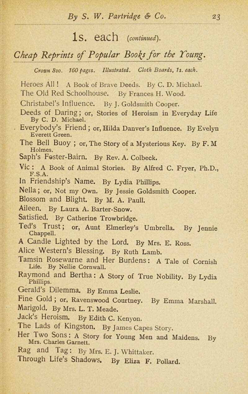 Is. each (continued). Cheap Reprints of Popular Boo\s for the Young. Crown 8vo. 160 pages. Illustrated. Cloth Boards, Is. each. Heroes All ! A Book of Brave Deeds. By C. D. Michael. The Old Red Schoolhouse. By Frances H. Wood. Christabers Influence. By J. Goldsmith Cooper. Deeds of Daring; or, Stories of Heroism in Everyday Life By C. D. Michael. Everybody’s Friend ; or, Hilda Danver’s Influence. By Evelyn Everett Green. The Bell Buoy ; or, The Story of a Mysterious Key. By F. M Holmes. * Saph’s Foster-Bairn. By Rev. A. Colbeck. Vic : A Book of Animal Stories. By Alfred C. Fryer, Ph.D., F.S.A. In Friendship’s Name. By Lydia Phillips. Nella; or, Not my Own. By Jessie Goldsmith Cooper. Blossom and Blight. By M. A. Pauli. Aileen. By Laura A. Barter-Snow. Satisfied. By Catherine Trowbridge. Ted’s Trust; or, Aunt Elmerley’s Umbrella. By Jennie Chappell. A Candle Lighted by the Lord. By Mrs. E. Ross. Alice Western’s Blessing. By Ruth Lamb. Tamsin Rosewarne and Her Burdens: A Tale of Cornish Life. By Nellie Cornwall. Raymond and Bertha: a Story of True Nobility. By Lydia Phillips. Gerald’s Dilemma. By Emma Leslie. Fine Gold ; or, Ravenswood Courtney. By Emma Marshall. Marigold. By Mrs. L. T. Meade. Jack’s Heroism. By Edith C. Kenyon. The Lads of Kingston. By James Capes Story. Her Two Sons: A Story for Young Men and Maidens. Bv Mrs. Charles Garnett. J Rag and Tag : By Mrs. E. J. Whittaker. Through Life’s Shadows. By Eliza F. Pollard.