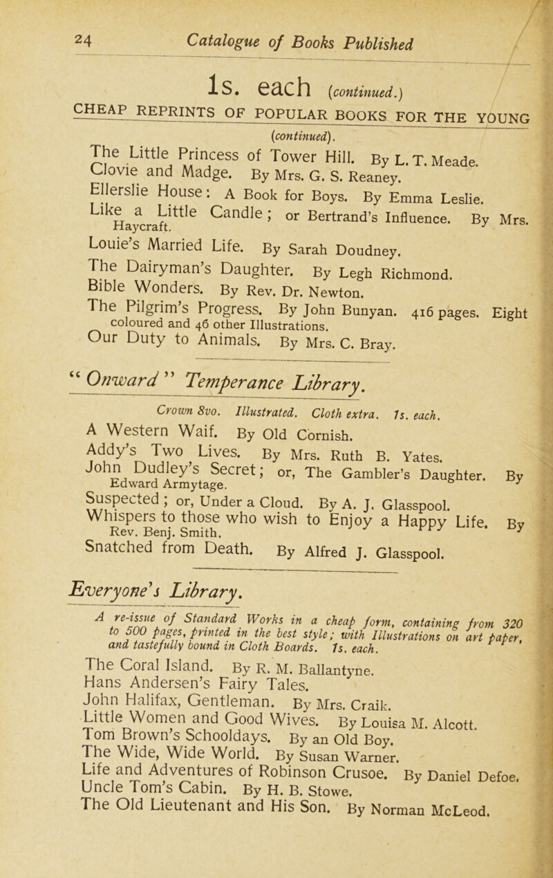 Is. each (continued.) -CHEAP R£PRINTS OF POPULAR BOOKS FOR THE YOUNG (continued). The Little Princess of Tower Hill. By L. T. Meade. Clovie and Madge. By Mrs. G. S. Reaney. Ellerslie House: A Book for Boys. By Emma Leslie. Haycraft'ttle ^anCile ’ or Bertrand’s Influence. By Mrs. Louie s Married Life. By Sarah Doudney. The Dairyman’s Daughter. By Legh Richmond. Bible Wonders. By Rev. Dr. Newton. The Pilgrim s Progress. By John Bunyan. 416 pages. Eight coloured and 46 other Illustrations. Our Duty to Animals. By Mrs. C. Bray. “ Onward ” Temperance Library. Crown Svo. Illustrated. Cloth extra. Is. each. A Western Waif. By Old Cornish. Addy’s Two Lives. By Mrs. Ruth B. Yates. John Dud ey S Secret; or, The Gambler’s Daughter. By Edward Armytage. 3 Suspend ; or, Under a Cloud. By A. J. Glasspool. Whispers to those who wish to Enjoy a Happy Life Bv Rev. Benj. Smith. y Snatched from Death. By Alfred J. Glasspool. Everyone's Library. A .°f standard Works in a cheap form, containing from 320 to 500 pages, printed in the best style; with Illustrations on art paper, and tastefully bound in Cloth Boards. 7s. each. The Coral Island. By R. M. Ballantyne. Hans Andersen’s Fairy Tales. John Halifax, Gentleman. By Mrs. Craik. Little Women and Good Wives. By Louisa M. Alcott Tom Brown’s Schooldays. By an Old Boy. The vVide, Wide World. By Susan Warner. Life and Adventures of Robinson Crusoe. By Daniel Defoe. Uncle Tom’s Cabin. By H. B. Stowe. The Old Lieutenant and His Son. By Norman McLeod.