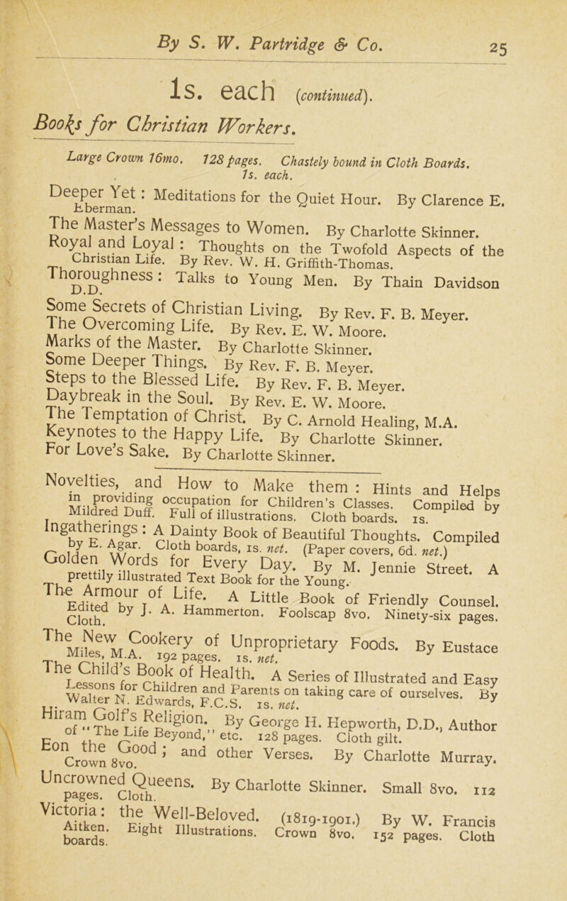 Is. each (continued). Boo^s for Christian Workers. Large Crown 16mo. 128 pages. Chastely hound in Cloth Boards. . Is. each. De!Pbtrmant 1 Meditations for the Quiet Hour. By Clarence E. The Master’s Messages to Women. By Charlotte Skinner. Royal and Loyal : Thoughts on the Twofold Aspects of the ~,u Christian Lite. By Rev. W. H. Griffith-Tbomas. Thoroughness : Talks to Young Men. By Thain Davidson Some Secrets of Christian Living. By Rev. F. B. Meyer. The Overcoming Life. By Rev. E. W. Moore. Marks of the Master. By Charlotte Skinner. Some Deeper T hings. By Rev. F. B. Meyer. Steps to the Blessed Life. By Rev. F. B. Meyer. Daybreak in the Soul. By Rev. E. W. Moore. The Temptation of Christ. By C. Arnold Healing, M.A. Keynotes to the Happy Life. By Charlotte Skinner. For Love s Sake. By Charlotte Skinner. Novelties, and How to Make them : Hints and Helps MildredVInnl 0v?Hi0,1 for Children's Classes. Compiled by Mildred Duff. Full of illustrations. Cloth boards, is. ngby eaI : a°°k °f Beautiful Thoughts. Compiled r ,b; h- W,ar' Cloth boards, is. net. (Paper covers, 6d. net.) Golden Words for Every Day. By M. Jennie Street. A T, Prettlly illustrated Text Book for the Young. Th Edfted'h''r T°fa Lue‘ A Little Book of Friendly Counsel. Cloth ^ A> Hammerton' Foolscap 8vo. Ninety-six pages. TheMteMA00,k„ery 0f UnProPrietary Foods. By Eustace Miles, M.A. 192 pages, is. net. Thf £on,dfS n?n °f Heailh- A Series of Illustrated and Easy . WaUer ^Mwardl?“c.S^Ts!^ ,akiag °£ 0urselves‘ By Hlr-. The IJff Rilgl°a‘.. By GeorSe H- Kepworth, D.D., Author p ,, r he t.ife Beyond, etc. 12S pages. Cloth gilt. Crown 8vo°°a ’ ad °ther Verses> By Charlotte Murray. Unpra°grsnec.SheenS- ^ Charlotte Skinner. Small 8vo. rra YlCtZl- We'l-Bdoved. (i8ig-igoi.) By W. Francis boards.' E gh‘ ^lustrations. Crown 8vo. 152 pages. Cloth